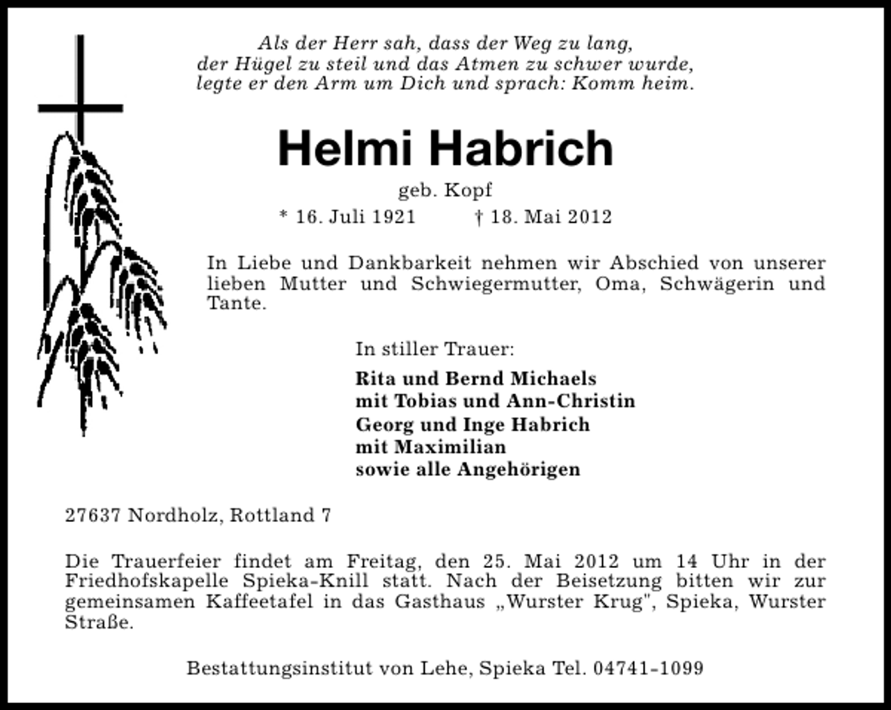 <p>Als der Herr sah, dass der Weg zu lang,<br />der Hügel zu steil und das Atmen zu schwer wurde,<br />legte er den Arm um Dich und sprach: Komm heim.</p><p>Helmi Habrich<br />geb. Kopf<br />* 16. Juli 1921<br />† 18. Mai 2012</p><p>In Liebe und Dankbarkeit nehmen wir Abschied von unserer<br />lieben Mutter und Schwiegermutter, Oma, Schwägerin und<br />Tante.<br />In stiller Trauer:<br />Rita und Bernd Michaels<br />mit Tobias und Ann-Christin<br />Georg und Inge Habrich<br />mit Maximilian<br />sowie alle Angehörigen<br />27637 Nordholz, Rottland 7<br />Die Trauerfeier findet am Freitag, den 25. Mai 2012 um 14 Uhr in der<br />Friedhofskapelle Spieka-Knill statt. Nach der Beisetzung bitten wir zur<br />gemeinsamen Kaffeetafel in das Gasthaus „Wurster Krug", Spieka, Wurster<br />Straße.<br />Bestattungsinstitut von Lehe, Spieka Tel. 04741-1099</p>
