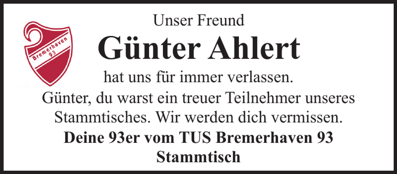 <p>Unser Freund</p><p>Günter Ahlert</p><p>hat uns für immer verlassen.<br />Günter, du warst ein treuer Teilnehmer unseres<br />Stammtisches. Wir werden dich vermissen.<br />Deine 93er vom TUS Bremerhaven 93<br />Stammtisch</p>