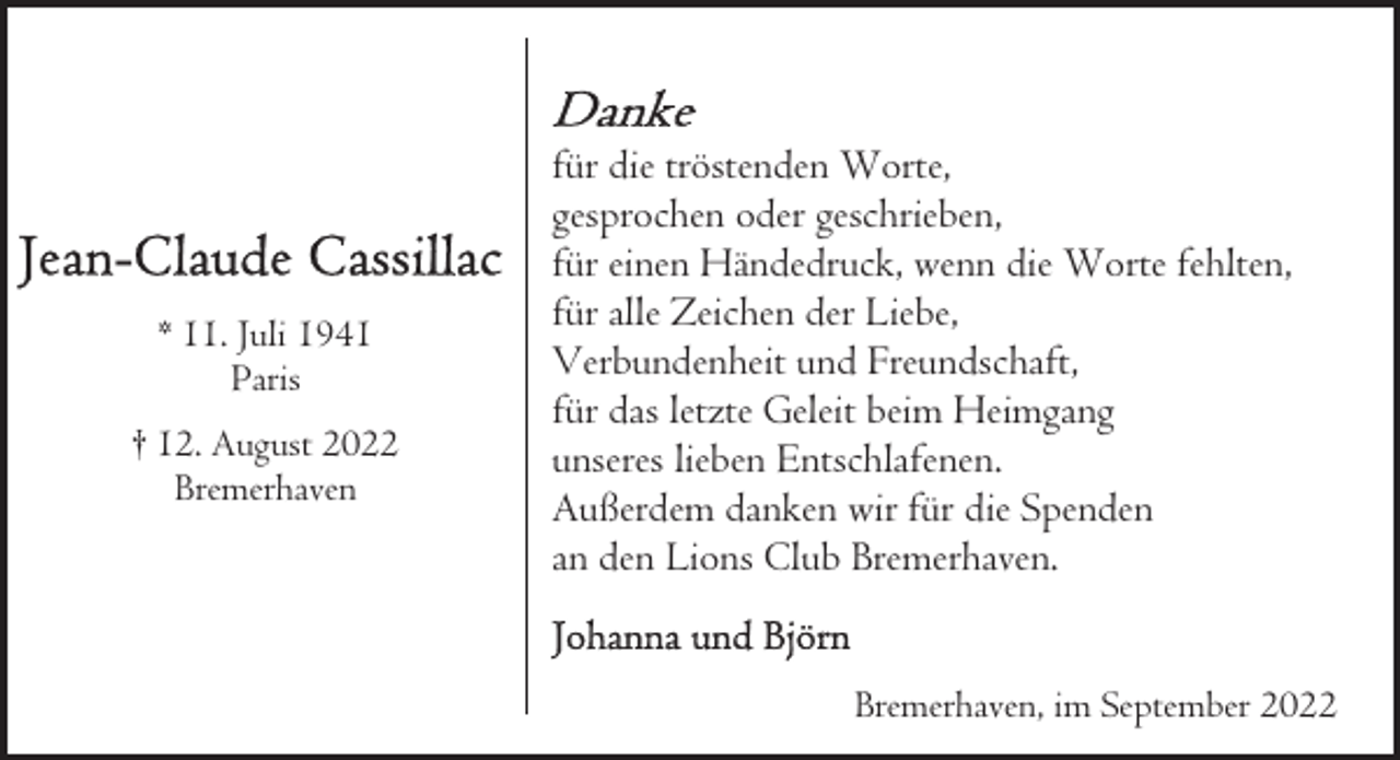 <p>* 11. Juli 1941<br />Paris<br />† 12. August 2022<br />Bremerhaven</p><p>für die tröstenden Worte,<br />gesprochen oder geschrieben,<br />für einen Händedruck, wenn die Worte fehlten,<br />für alle Zeichen der Liebe,<br />Verbundenheit und Freundschaft,<br />für das letzte Geleit beim Heimgang<br />unseres lieben Entschlafenen.<br />Außerdem danken wir für die Spenden<br />an den Lions Club Bremerhaven.<br />Bremerhaven, im September 2022</p>