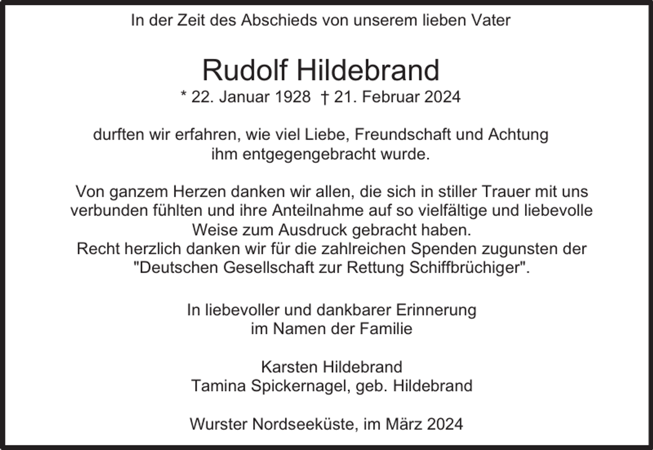 <p>In der Zeit des Abschieds von unserem lieben Vater</p><p>Rudolf Hildebrand</p><p>* 22. Januar 1928 † 21. Februar 2024<br />durften wir erfahren, wie viel Liebe, Freundschaft und Achtung<br />ihm entgegengebracht wurde.<br />Von ganzem Herzen danken wir allen, die sich in stiller Trauer mit uns<br />verbunden fühlten und ihre Anteilnahme auf so vielfältige und liebevolle<br />Weise zum Ausdruck gebracht haben.<br />Recht herzlich danken wir für die zahlreichen Spenden zugunsten der<br />"Deutschen Gesellschaft zur Rettung Schiffbrüchiger".<br />In liebevoller und dankbarer Erinnerung<br />im Namen der Familie<br />Karsten Hildebrand<br />Tamina Spickernagel, geb. Hildebrand<br />Wurster Nordseeküste, im März 2024</p>
