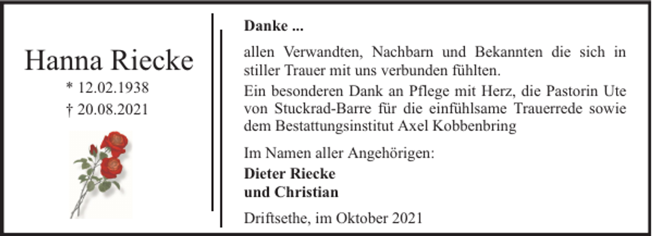 <p>Danke ...</p><p>Hanna Riecke<br />* 12.02.1938<br />† 20.08.2021</p><p>allen Verwandten, Nachbarn und Bekannten die sich in<br />stiller Trauer mit uns verbunden fühlten.<br />Ein besonderen Dank an Pflege mit Herz, die Pastorin Ute<br />von Stuckrad-Barre für die einfühlsame Trauerrede sowie<br />dem Bestattungsinstitut Axel Kobbenbring<br />Im Namen aller Angehörigen:<br />Dieter Riecke<br />und Christian<br />Driftsethe, im Oktober 2021</p>