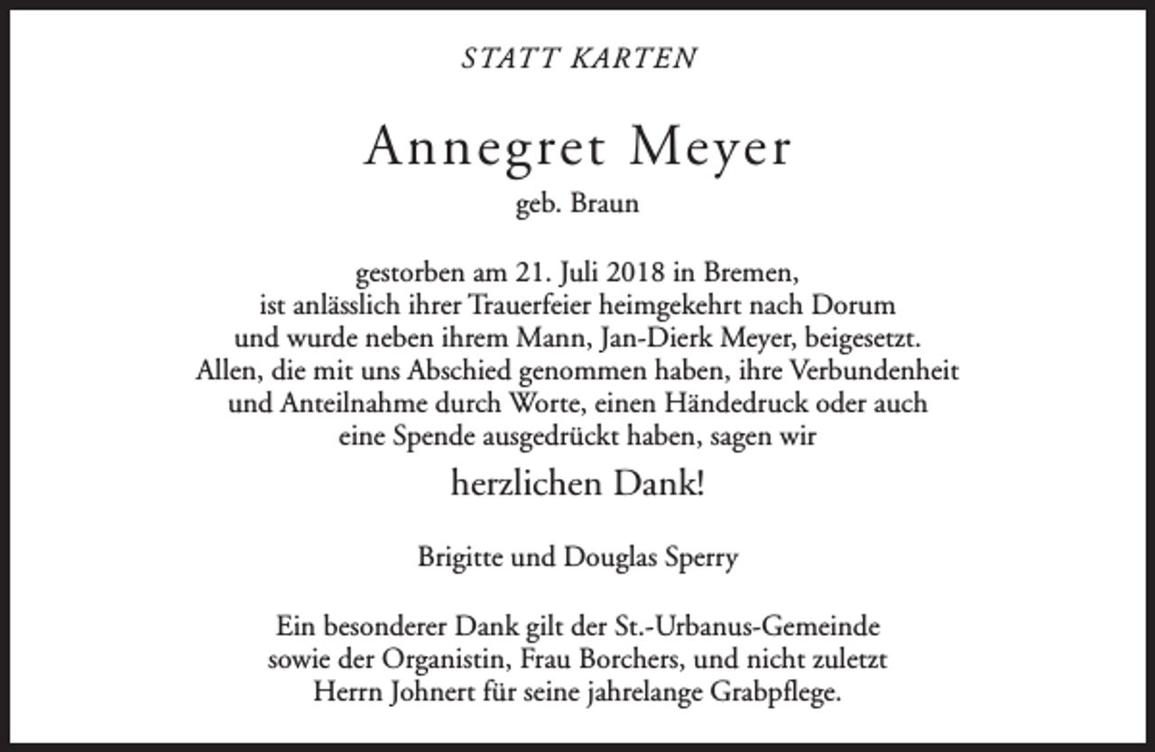 <p>STAT T KARTEN</p><p>Annegret Meyer<br />geb. Braun<br />gestorben am 21. Juli 2018 in Bremen,<br />ist anlässlich ihrer Trauerfeier heimgekehrt nach Dorum<br />und wurde neben ihrem Mann, Jan-Dierk Meyer, beigesetzt.<br />Allen, die mit uns Abschied genommen haben, ihre Verbundenheit<br />und Anteilnahme durch Worte, einen Händedruck oder auch<br />eine Spende ausgedrückt haben, sagen wir</p><p>herzlichen Dank!<br />Brigitte und Douglas Sperry<br />Ein besonderer Dank gilt der St.-Urbanus-Gemeinde<br />sowie der Organistin, Frau Borchers, und nicht zuletzt<br />Herrn Johnert für seine jahrelange Grabpflege.</p>