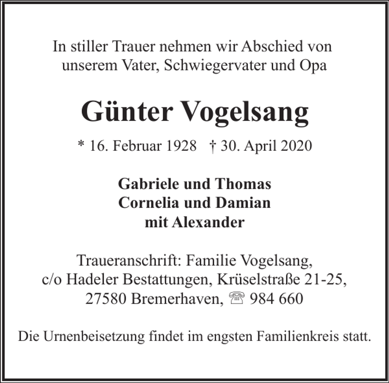 <p>In stiller Trauer nehmen wir Abschied von<br />unserem Vater, Schwiegervater und Opa</p><p>Günter Vogelsang<br />* 16. Februar 1928 † 30. April 2020</p><p>Gabriele und Thomas<br />Cornelia und Damian<br />mit Alexander<br />Traueranschrift: Familie Vogelsang,<br />c/o Hadeler Bestattungen, Krüselstraße 21-25,<br />27580 Bremerhaven, ' 984 660<br />Die Urnenbeisetzung findet im engsten Familienkreis statt.</p>
