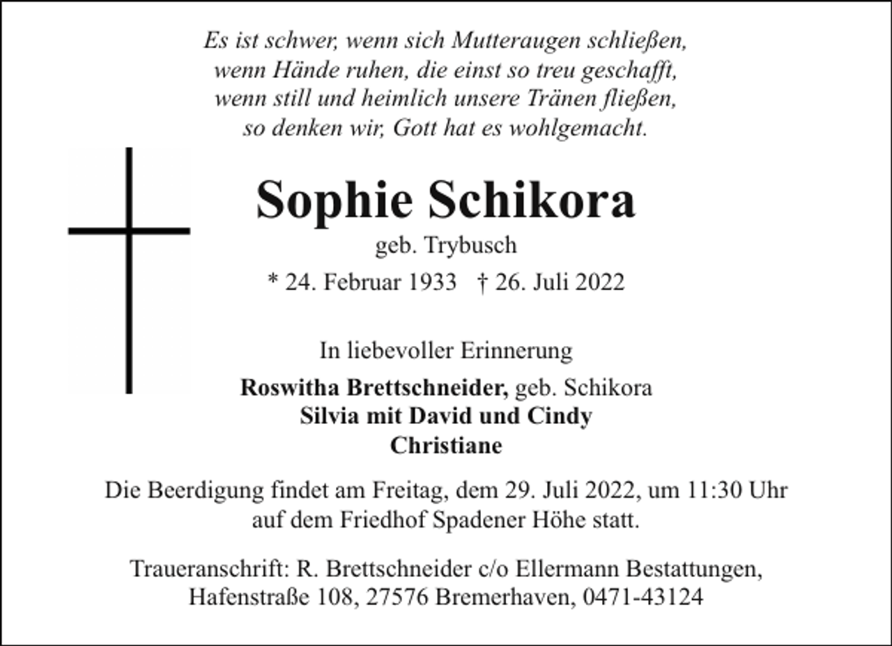 <p>Es ist schwer, wenn sich Mutteraugen schließen,<br />wenn Hände ruhen, die einst so treu geschafft,<br />wenn still und heimlich unsere Tränen fließen,<br />so denken wir, Gott hat es wohlgemacht.</p><p>Sophie Schikora<br />geb. Trybusch<br />* 24. Februar 1933 † 26. Juli 2022</p><p>In liebevoller Erinnerung<br />Roswitha Brettschneider, geb. Schikora<br />Silvia mit David und Cindy<br />Christiane<br />Die Beerdigung findet am Freitag, dem 29. Juli 2022, um 11:30 Uhr<br />auf dem Friedhof Spadener Höhe statt.<br />Traueranschrift: R. Brettschneider c/o Ellermann Bestattungen,<br />Hafenstraße 108, 27576 Bremerhaven, 0471-43124</p>