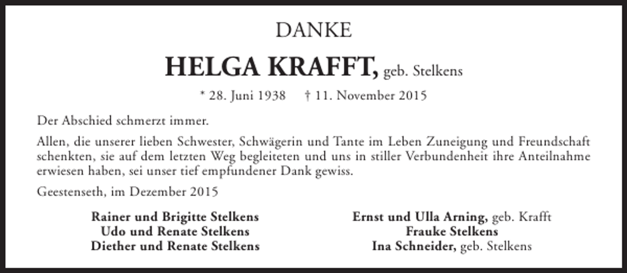 <p>DANKE</p><p>HELGA KRAFFT, geb. Stelkens<br />* 28. Juni 1938</p><p>† 11. November 2015</p><p>Der Abschied schmerzt immer.<br />Allen, die unserer lieben Schwester, Schwägerin und Tante im Leben Zuneigung und Freundschaft<br />schenkten, sie auf dem letzten Weg begleiteten und uns in stiller Verbundenheit ihre Anteilnahme<br />erwiesen haben, sei unser tief empfundener Dank gewiss.<br />Geestenseth, im Dezember 2015<br />Rainer und Brigitte Stelkens<br />Udo und Renate Stelkens<br />Diether und Renate Stelkens</p><p>Ernst und Ulla Arning, geb. Krafft<br />Frauke Stelkens<br />Ina Schneider, geb. Stelkens</p>