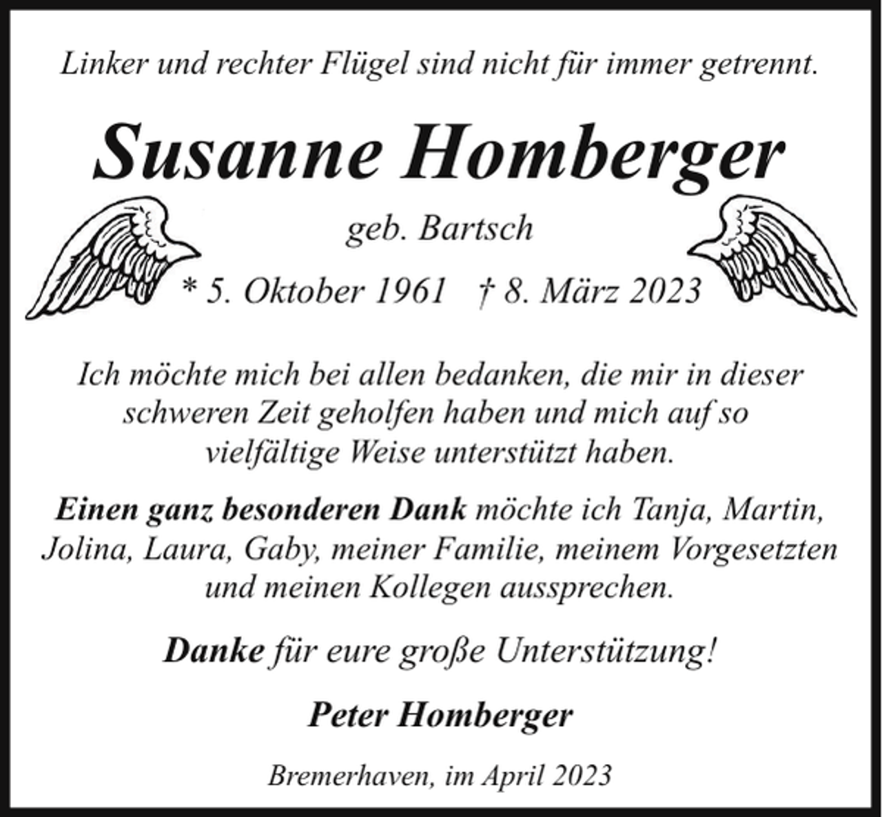 <p>Linker und rechter Flügel sind nicht für immer getrennt.</p><p>Susanne Homberger<br />geb. Bartsch</p><p>* 5. Oktober 1961 † 8. März 2023<br />Ich möchte mich bei allen bedanken, die mir in dieser<br />schweren Zeit geholfen haben und mich auf so<br />vielfältige Weise unterstützt haben.<br />Einen ganz besonderen Dank möchte ich Tanja, Martin,<br />Jolina, Laura, Gaby, meiner Familie, meinem Vorgesetzten<br />und meinen Kollegen aussprechen.</p><p>Danke für eure große Unterstützung!<br />Peter Homberger<br />Bremerhaven, im April 2023</p>