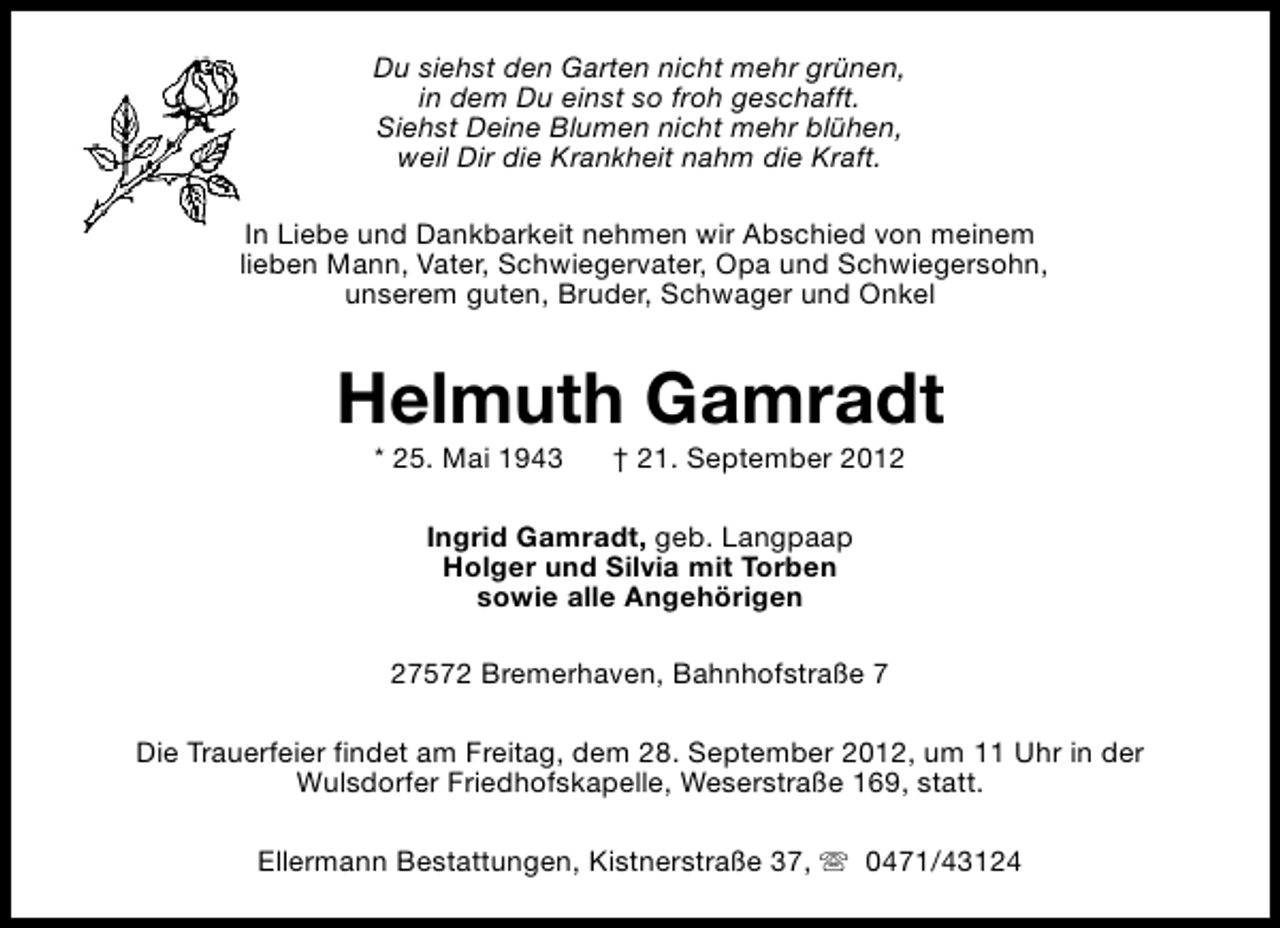 <p>Du siehst den Garten nicht mehr grünen,<br />in dem Du einst so froh geschafft.<br />Siehst Deine Blumen nicht mehr blühen,<br />weil Dir die Krankheit nahm die Kraft.<br />In Liebe und Dankbarkeit nehmen wir Abschied von meinem<br />lieben Mann, Vater, Schwiegervater, Opa und Schwiegersohn,<br />unserem guten, Bruder, Schwager und Onkel</p>
<p>Helmuth Gamradt<br />* 25. Mai 1943</p>
<p>† 21. September 2012</p>
<p>Ingrid Gamradt, geb. Langpaap<br />Holger und Silvia mit Torben<br />sowie alle Angehörigen<br />27572 Bremerhaven, Bahnhofstraße 7<br />Die Trauerfeier findet am Freitag, dem 28. September 2012, um 11 Uhr in der<br />Wulsdorfer Friedhofskapelle, Weserstraße 169, statt.<br />Ellermann Bestattungen, Kistnerstraße 37, s 0471/43124</p>
