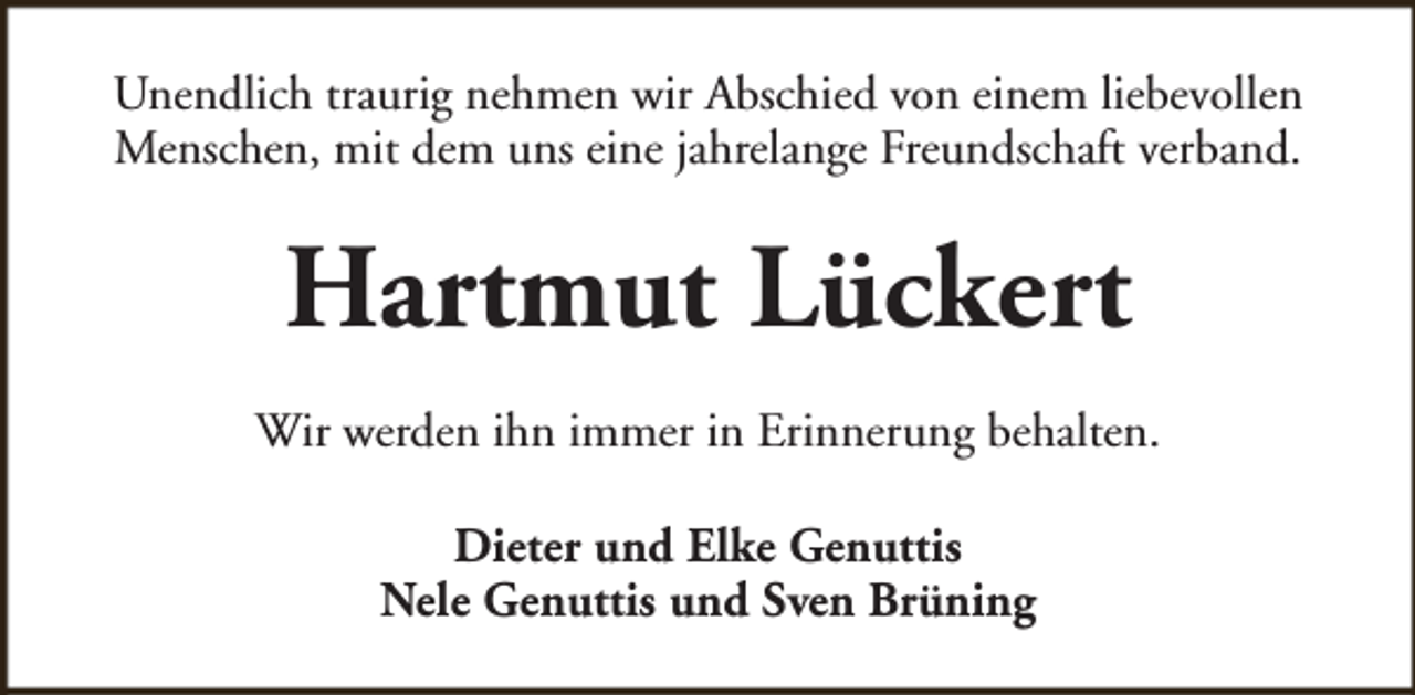<p>Unendlich traurig nehmen wir Abschied von einem liebevollen<br />Menschen, mit dem uns eine jahrelange Freundschaft verband.</p><p>Hartmut Lückert<br />Wir werden ihn immer in Erinnerung behalten.<br />Dieter und Elke Genuttis<br />Nele Genuttis und Sven Brüning</p>