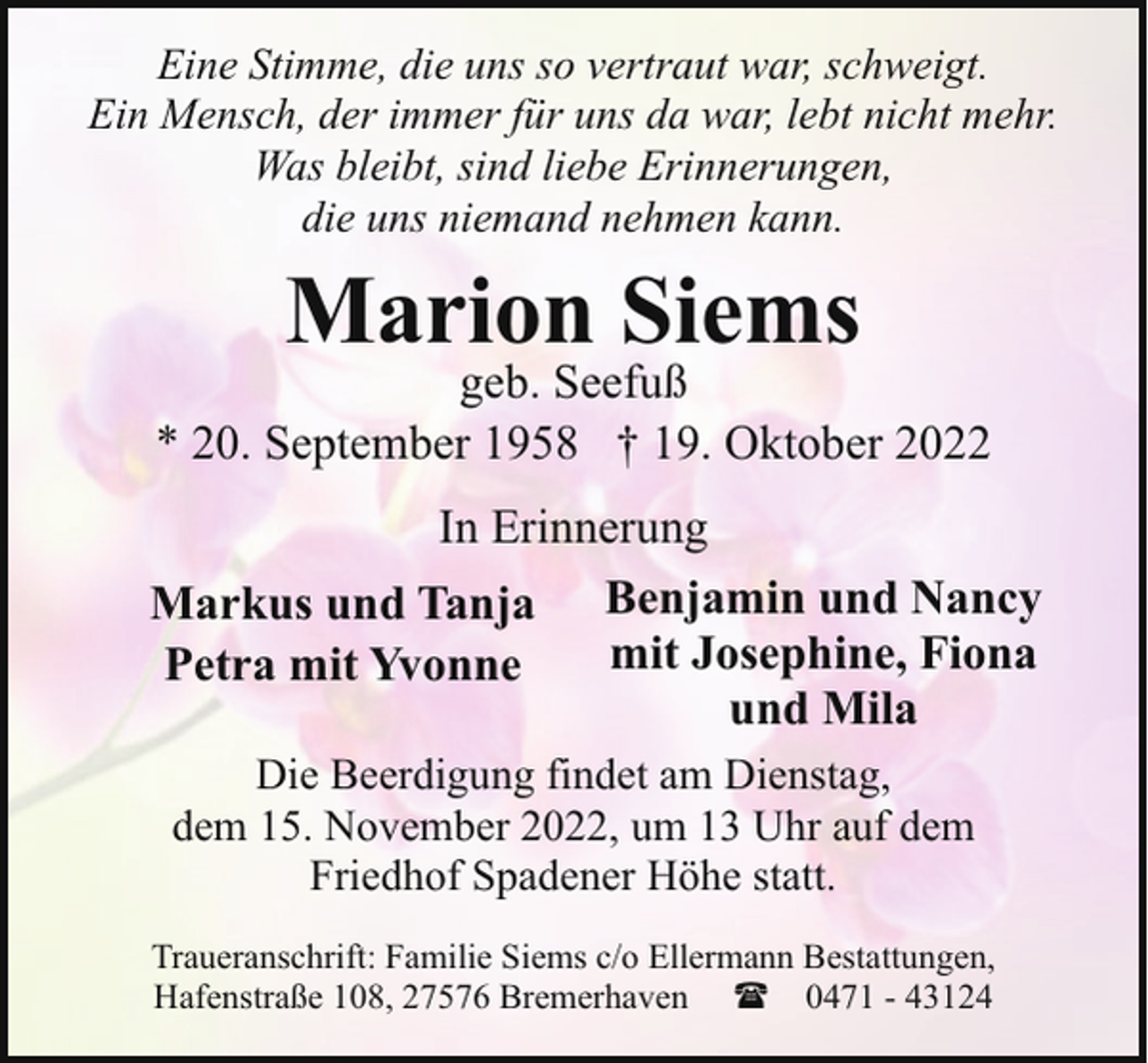<p>Eine Stimme, die uns so vertraut war, schweigt.<br />Ein Mensch, der immer für uns da war, lebt nicht mehr.<br />Was bleibt, sind liebe Erinnerungen,<br />die uns niemand nehmen kann.</p><p>Marion Siems</p><p>geb. Seefuß<br />* 20. September 1958 † 19. Oktober 2022<br />In Erinnerung<br />Markus und Tanja Benjamin und Nancy<br />mit Josephine, Fiona<br />Petra mit Yvonne<br />und Mila<br />Die Beerdigung findet am Dienstag,<br />dem 15. November 2022, um 13 Uhr auf dem<br />Friedhof Spadener Höhe statt.<br />Traueranschrift: Familie Siems c/o Ellermann Bestattungen,<br />Hafenstraße 108, 27576 Bremerhaven ( 0471 - 43124</p>