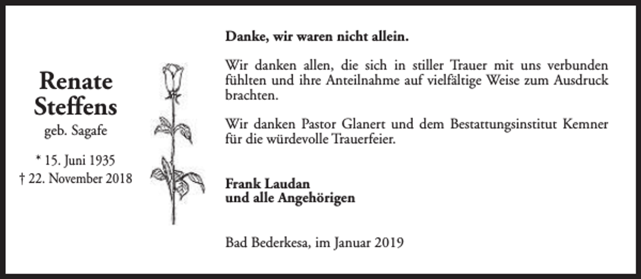<p>Danke, wir waren nicht allein.</p><p>Renate<br />Steffens<br />geb. Sagafe</p><p>* 15. Juni 1935<br />† 22. November 2018</p><p>Wir danken allen, die sich in stiller Trauer mit uns verbunden<br />fühlten und ihre Anteilnahme auf vielfältige Weise zum Ausdruck<br />brachten.<br />Wir danken Pastor Glanert und dem Bestattungsinstitut Kemner<br />für die würdevolle Trauerfeier.<br />Frank Laudan<br />und alle Angehörigen<br />Bad Bederkesa, im Januar 2019</p>