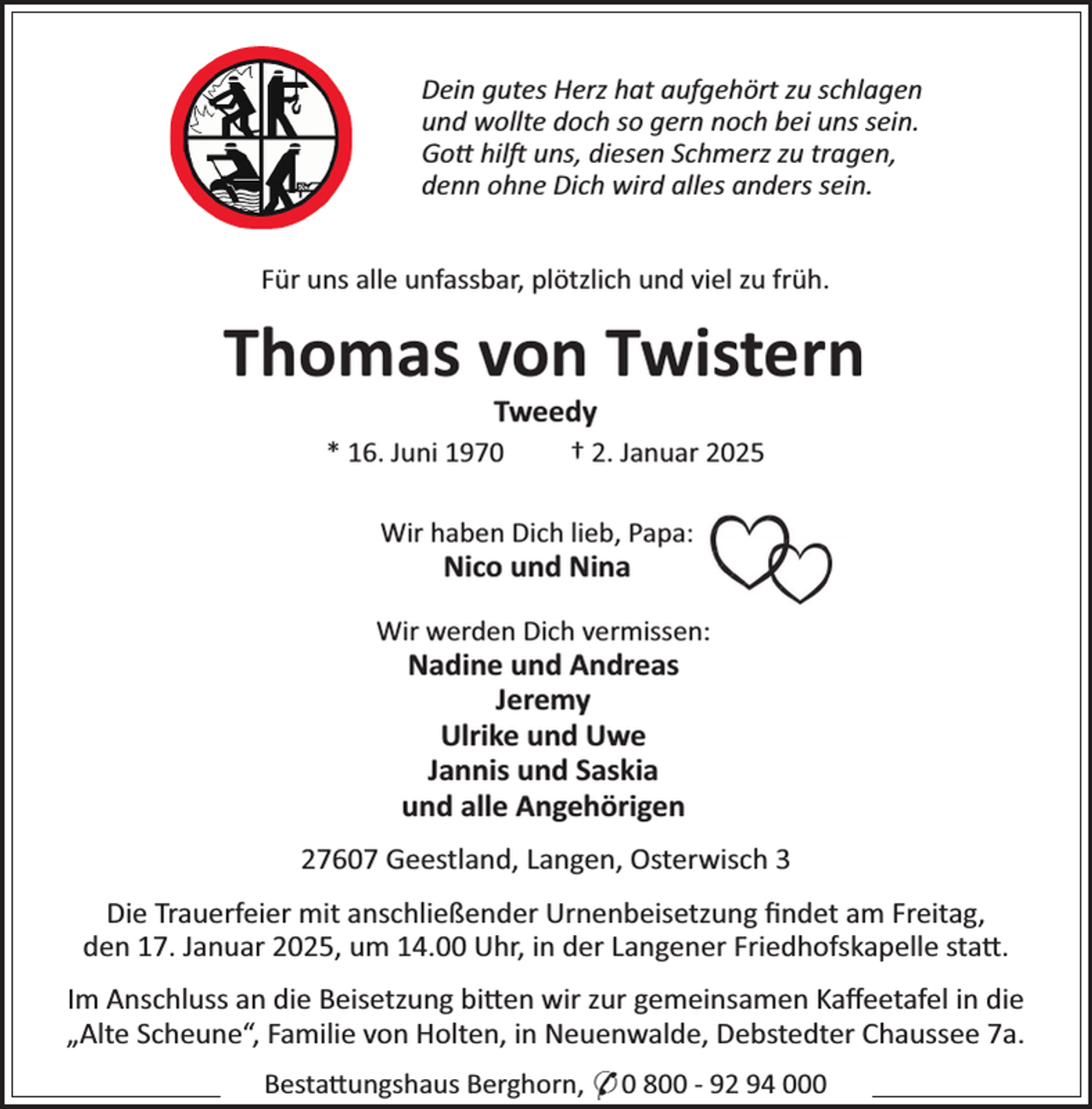 <p>Dein gutes Herz hat aufgehört zu schlagen<br />und wollte doch so gern noch bei uns sein.<br />Go× hilj uns, diesen Schmerz zu tragen,<br />denn ohne Dich wird alles anders sein.<br />Für uns alle unfassbar, plötzlich und viel zu früh.</p><p>Thomas von Twistern<br />Tweedy</p><p>* 16. Juni 1970</p><p>† 2. Januar 2025</p><p>Wir haben Dich lieb, PapaPP</p><p>Nico und Nina</p><p>Wir werden Dich vermissenP</p><p>Nadine und Andreas<br />Jeremy<br />Ulrike und Uwe<br />Jannis und Saskia<br />und alle Angehörigen</p><p>27607 Geestland, Langen, Osterwisch 3<br />Die Trauerfeier mit anschließender Urnenbeisetzung ﬁndet am Freitag,<br />den 17. Januar 2025, um 14.00 Uhr, in der Langener Friedhofskapelle sta×.<br />Im Anschluss an die Beisetzung bi×en wir zur gemeinsamen Kaﬀeetafel in die<br />„Alte ScheuneS, Familie von Holten, in Neuenwalde, Debstedter Chaussee 7a.<br />Besta×ungshaus Berghorn, * 0 800 - 92 94 000</p>