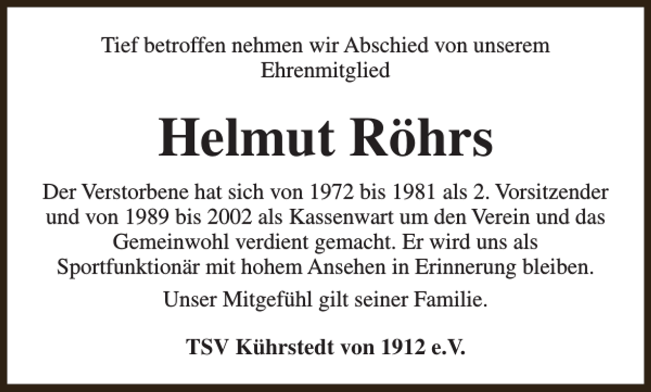 <p>Tief betroffen nehmen wir Abschied von unserem<br />Ehrenmitglied</p><p>Helmut Röhrs<br />Der Verstorbene hat sich von 1972 bis 1981 als 2. Vorsitzender<br />und von 1989 bis 2002 als Kassenwart um den Verein und das<br />Gemeinwohl verdient gemacht. Er wird uns als<br />Sportfunktionär mit hohem Ansehen in Erinnerung bleiben.<br />Unser Mitgefühl gilt seiner Familie.<br />TSV Kührstedt von 1912 e.V.</p>