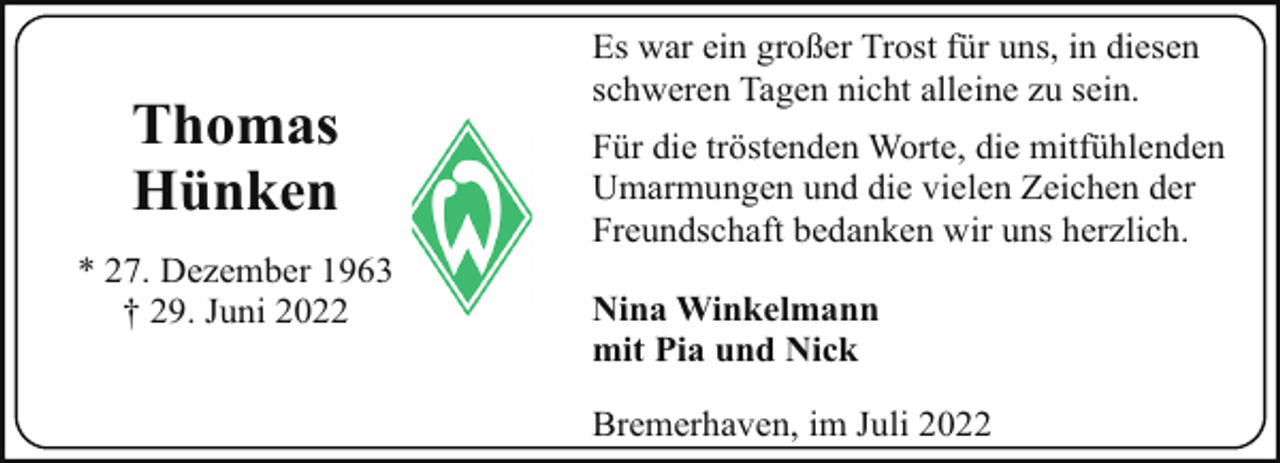 <p>Thomas<br />Hünken<br />* 27. Dezember 1963<br />† 29. Juni 2022</p><p>Es war ein großer Trost für uns, in diesen<br />schweren Tagen nicht alleine zu sein.<br />Für die tröstenden Worte, die mitfühlenden<br />Umarmungen und die vielen Zeichen der<br />Freundschaft bedanken wir uns herzlich.<br />Nina Winkelmann<br />mit Pia und Nick<br />Bremerhaven, im Juli 2022</p>
