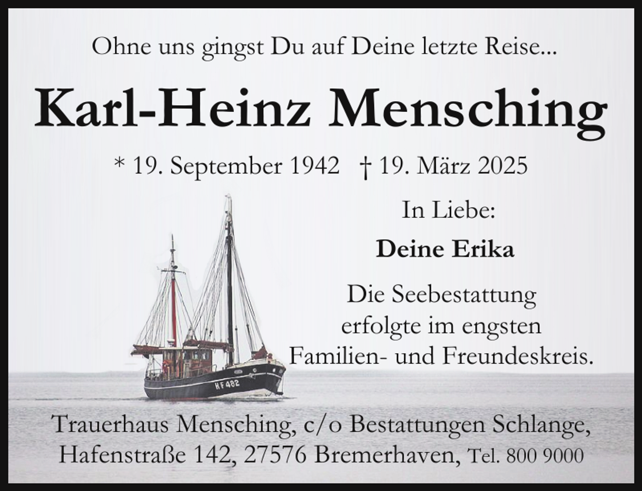 <p>Ohne uns gingst Du auf Deine letzte Reise...</p><p>Karl-Heinz Mensching<br />* 19. September 1942 † 19. März 2025<br />In Liebe:<br />Deine Erika<br />Die Seebestattung<br />erfolgte im engsten<br />Familien- und Freundeskreis.<br />Trauerhaus Mensching, c/o Bestattungen Schlange,<br />Hafenstraße 142, 27576 Bremerhaven, Tel. 800 9000</p>