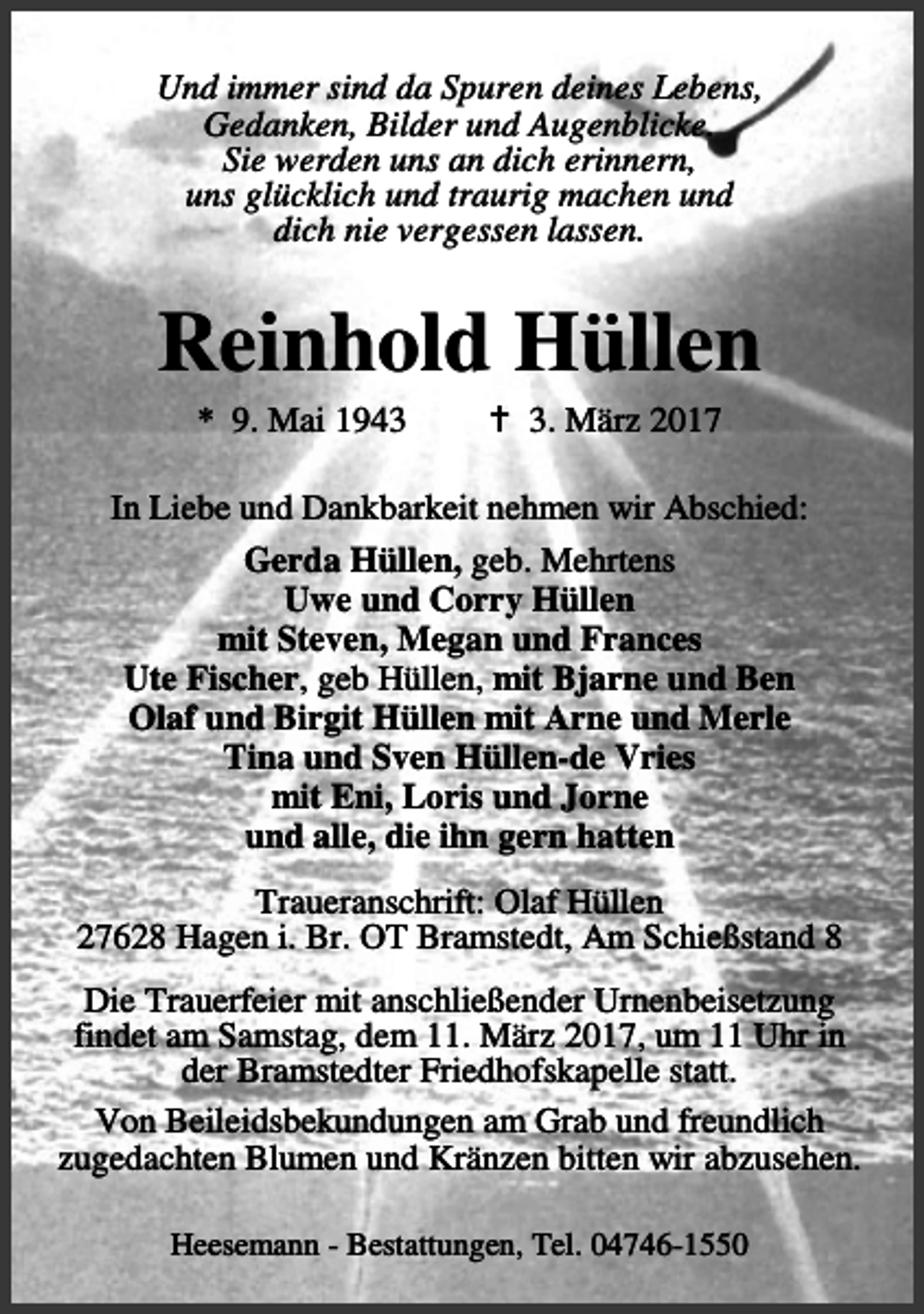 <p>Und immer sind da Spuren deines Lebens,<br />Gedanken, Bilder und Augenblicke.<br />Sie werden uns an dich erinnern,<br />uns glücklich und traurig machen und<br />dich nie vergessen lassen.</p><p>Reinhold Hüllen<br />* 9. Mai 1943</p><p>B 3. März 2017</p><p>In Liebe und Dankbarkeit nehmen wir Abschied:<br />Gerda Hüllen, geb. Mehrtens<br />Uwe und Corry Hüllen<br />mit Steven, Megan und Frances<br />Ute Fischer, geb Hüllen, mit Bjarne und Ben<br />Olaf und Birgit Hüllen mit Arne und Merle<br />Tina und Sven Hüllen-de Vries<br />mit Eni, Loris und Jorne<br />und alle, die ihn gern hatten<br />Traueranschrift: Olaf Hüllen<br />27628 Hagen i. Br. OT Bramstedt, Am Schießstand 8<br />Die Trauerfeier mit anschließender Urnenbeisetzung<br />findet am Samstag, dem 11. März 2017, um 11 Uhr in<br />der Bramstedter Friedhofskapelle statt.<br />Von Beileidsbekundungen am Grab und freundlich<br />zugedachten Blumen und Kränzen bitten wir abzusehen.<br />Heesemann - Bestattungen, Tel. 04746-1550</p>