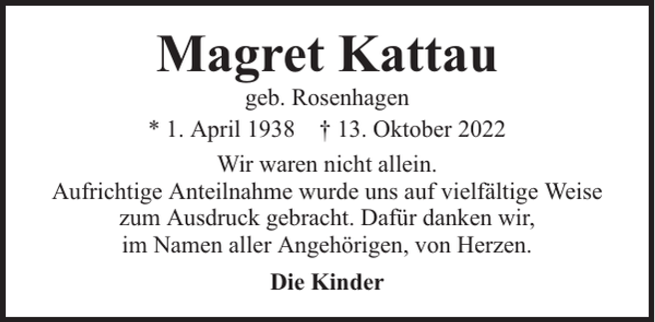 <p>Magret Kattau</p><p>geb. Rosenhagen<br />* 1. April 1938 † 13. Oktober 2022<br />Wir waren nicht allein.<br />Aufrichtige Anteilnahme wurde uns auf vielfältige Weise<br />zum Ausdruck gebracht. Dafür danken wir,<br />im Namen aller Angehörigen, von Herzen.<br />Die Kinder</p>