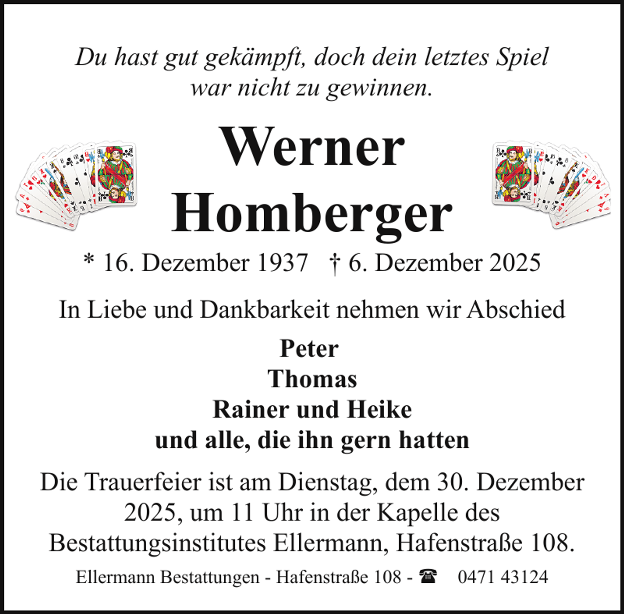 <p>Du hast gut gekämpft, doch dein letztes Spiel<br />war nicht zu gewinnen.</p><p>Werner<br />Homberger</p><p>* 16. Dezember 1937 † 6. Dezember 2025<br />In Liebe und Dankbarkeit nehmen wir Abschied<br />Peter<br />Thomas<br />Rainer und Heike<br />und alle, die ihn gern hatten<br />Die Trauerfeier ist am Dienstag, dem 30. Dezember<br />2025, um 11 Uhr in der Kapelle des<br />Bestattungsinstitutes Ellermann, Hafenstraße 108.<br />Ellermann Bestattungen - Hafenstraße 108 - ( 0471 43124</p>