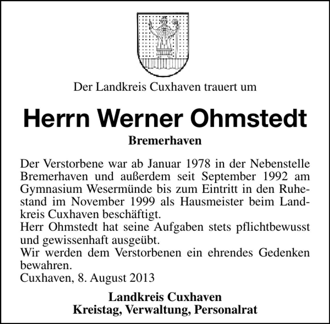 <p>Der Landkreis Cuxhaven trauert um</p><p>Herrn Werner Ohmstedt<br />Bremerhaven</p><p>Der Verstorbene war ab Januar 1978 in der Nebenstelle<br />Bremerhaven und außerdem seit September 1992 am<br />Gymnasium Wesermünde bis zum Eintritt in den Ruhestand im November 1999 als Hausmeister beim Landkreis Cuxhaven beschäftigt.<br />Herr Ohmstedt hat seine Aufgaben stets pflichtbewusst<br />und gewissenhaft ausgeübt.<br />Wir werden dem Verstorbenen ein ehrendes Gedenken<br />bewahren.<br />Cuxhaven, 8. August 2013<br />Landkreis Cuxhaven<br />Kreistag, Verwaltung, Personalrat</p>
