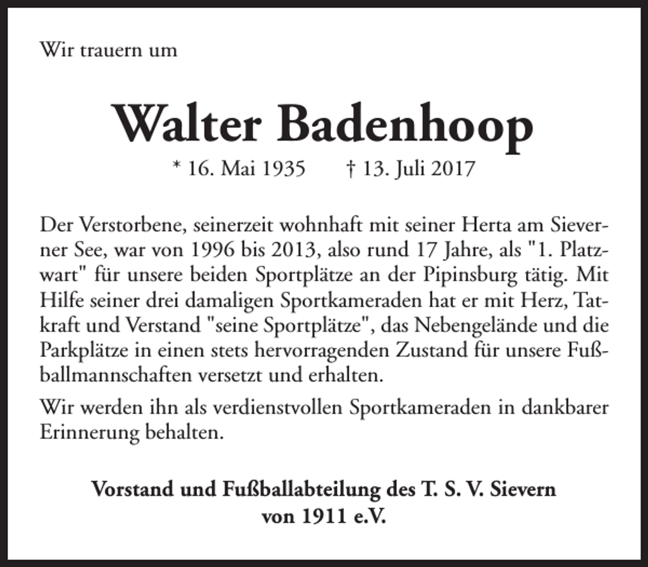 <p>Wir trauern um</p><p>Walter Badenhoop<br />* 16. Mai 1935</p><p>† 13. Juli 2017</p><p>Der Verstorbene, seinerzeit wohnhaft mit seiner Herta am Sieverner See, war von 1996 bis 2013, also rund 17 Jahre, als "1. Platzwart" für unsere beiden Sportplätze an der Pipinsburg tätig. Mit<br />Hilfe seiner drei damaligen Sportkameraden hat er mit Herz, Tatkraft und Verstand "seine Sportplätze", das Nebengelände und die<br />Parkplätze in einen stets hervorragenden Zustand für unsere Fußballmannschaften versetzt und erhalten.<br />Wir werden ihn als verdienstvollen Sportkameraden in dankbarer<br />Erinnerung behalten.<br />Vorstand und Fußballabteilung des T. S. V. Sievern<br />von 1911 e.V.</p>