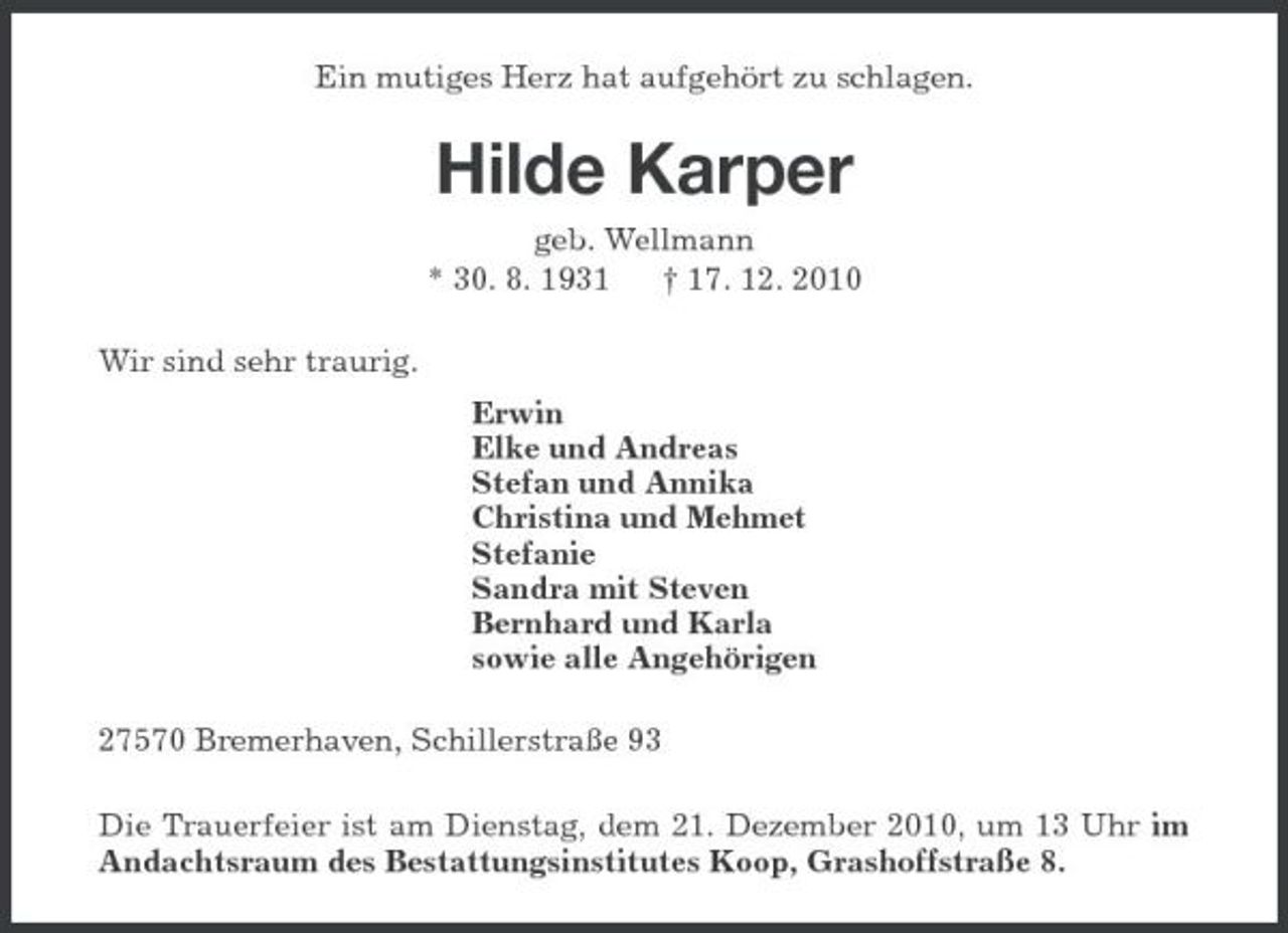 <p>Ein mutiges Herz hat aufgehört zu schlagen.</p><p>Hilde Karper<br />geb. Wellmann * 30. 8. 1931 † 17. 12. 2010 Wir sind sehr traurig. Erwin Elke und Andreas Stefan und Annika Christina und Mehmet Stefanie Sandra mit Steven Bernhard und Karla sowie alle Angehörigen 27570 Bremerhaven, Schillerstraße 93 Die Trauerfeier ist am Dienstag, dem 21. Dezember 2010, um 13 Uhr im Andachtsraum des Bestattungsinstitutes Koop, Grashoffstraße 8.</p>