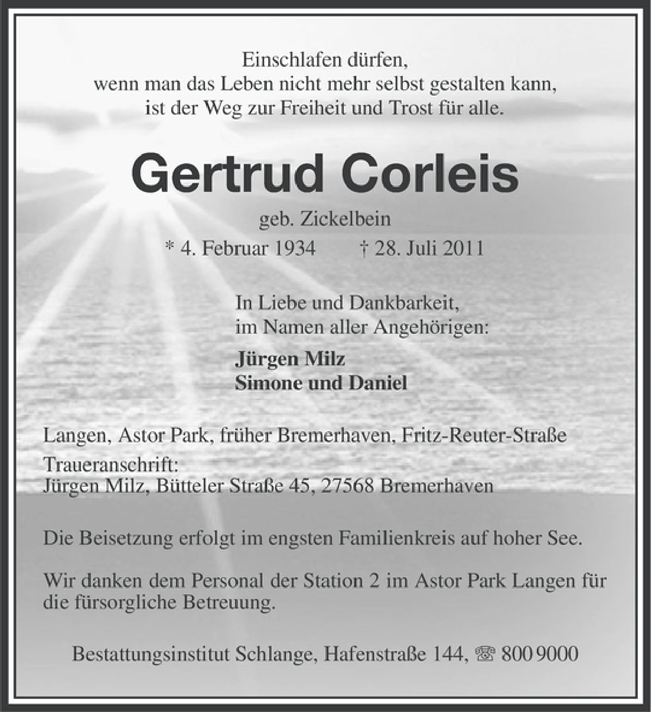 <p>Einschlafen dürfen,<br />wenn man das Leben nicht mehr selbst gestalten kann,<br />ist der Weg zur Freiheit und Trost für alle.</p><p>Gertrud Corleis<br />geb. Zickelbein<br />* 4. Februar 1934<br />† 28. Juli 2011<br />In Liebe und Dankbarkeit,<br />im Namen aller Angehörigen:<br />Jürgen Milz<br />Simone und Daniel<br />Langen, Astor Park, früher Bremerhaven, Fritz-Reuter-Straße<br />Traueranschrift:<br />Jürgen Milz, Bütteler Straße 45, 27568 Bremerhaven<br />Die Beisetzung erfolgt im engsten Familienkreis auf hoher See.<br />Wir danken dem Personal der Station 2 im Astor Park Langen für<br />die fürsorgliche Betreuung.<br />Bestattungsinstitut Schlange, Hafenstraße 144, 800 9000</p>