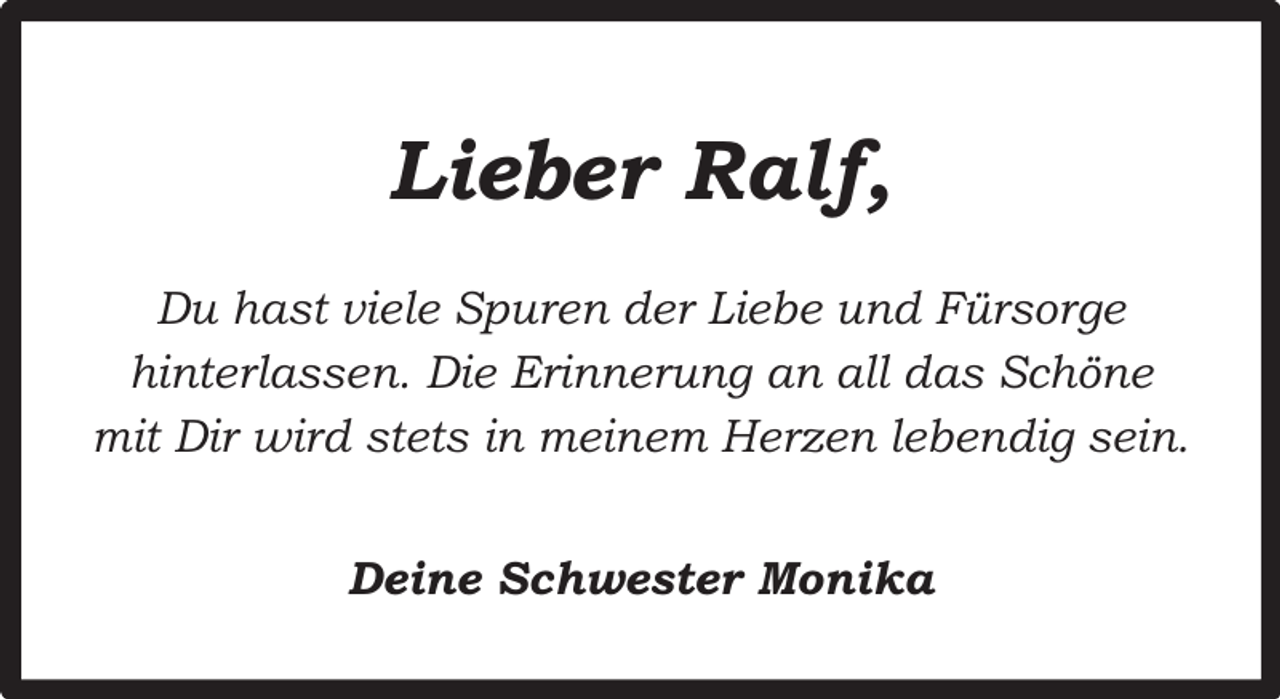 <p>Lieber Ralf,<br />Du hast viele Spuren der Liebe und Fürsorge<br />hinterlassen. Die Erinnerung an all das Schöne<br />mit Dir wird stets in meinem Herzen lebendig sein.<br />Deine Schwester Monika</p>