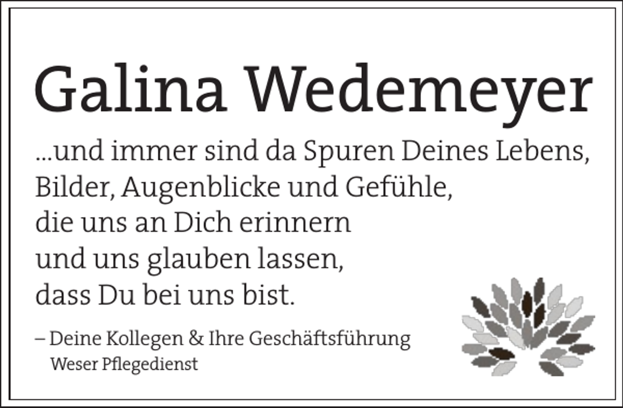 <p>Galina Wedemeyer<br />…und immer sind da Spuren Deines Lebens,<br />Bilder, Augenblicke und Gefühle,<br />die uns an Dich erinnern<br />und uns glauben lassen,<br />dass Du bei uns bist.<br />– Deine Kollegen &amp; Ihre Geschäftsführung<br />Weser Plegedienst</p>