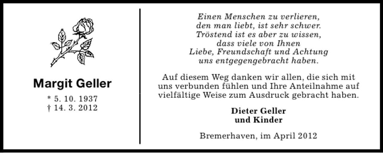 <p>Einen Menschen zu verlieren,<br />den man liebt, ist sehr schwer.<br />Tröstend ist es aber zu wissen,<br />dass viele von Ihnen<br />Liebe, Freundschaft und Achtung<br />uns entgegengebracht haben.</p><p>Margit Geller<br />* 5. 10. 1937<br />† 14. 3. 2012</p><p>Auf diesem Weg danken wir allen, die sich mit<br />uns verbunden fühlen und Ihre Anteilnahme auf<br />vielfältige Weise zum Ausdruck gebracht haben.<br />Dieter Geller<br />und Kinder<br />Bremerhaven, im April 2012</p>