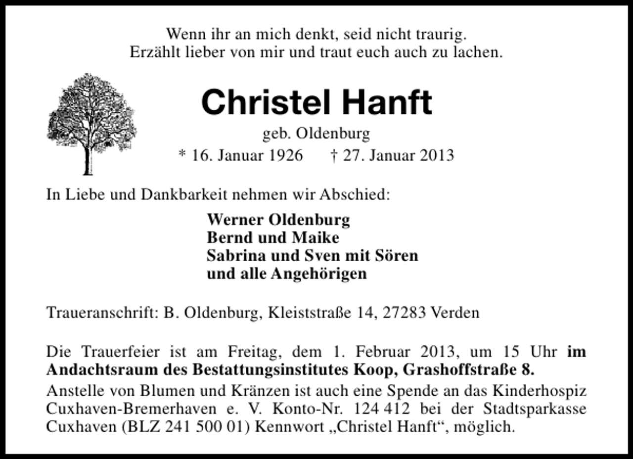 <p>Wenn ihr an mich denkt, seid nicht traurig.<br />Erzählt lieber von mir und traut euch auch zu lachen.</p>
<p>Christel Hanft</p>
<p>geb. Oldenburg<br />* 16. Januar 1926 † 27. Januar 2013<br />In Liebe und Dankbarkeit nehmen wir Abschied:<br />Werner Oldenburg<br />Bernd und Maike<br />Sabrina und Sven mit Sören<br />und alle Angehörigen<br />Traueranschrift: B. Oldenburg, Kleiststraße 14, 27283 Verden<br />Die Trauerfeier ist am Freitag, dem 1. Februar 2013, um 15 Uhr im<br />Andachtsraum des Bestattungsinstitutes Koop, Grashoffstraße 8.<br />Anstelle von Blumen und Kränzen ist auch eine Spende an das Kinderhospiz<br />Cuxhaven-Bremerhaven e. V. Konto-Nr. 1212 bei der Stadtsparkasse<br />Cuxhaven (BLZ 241 501) Kennwort „Christel Hanft“, möglich.</p>