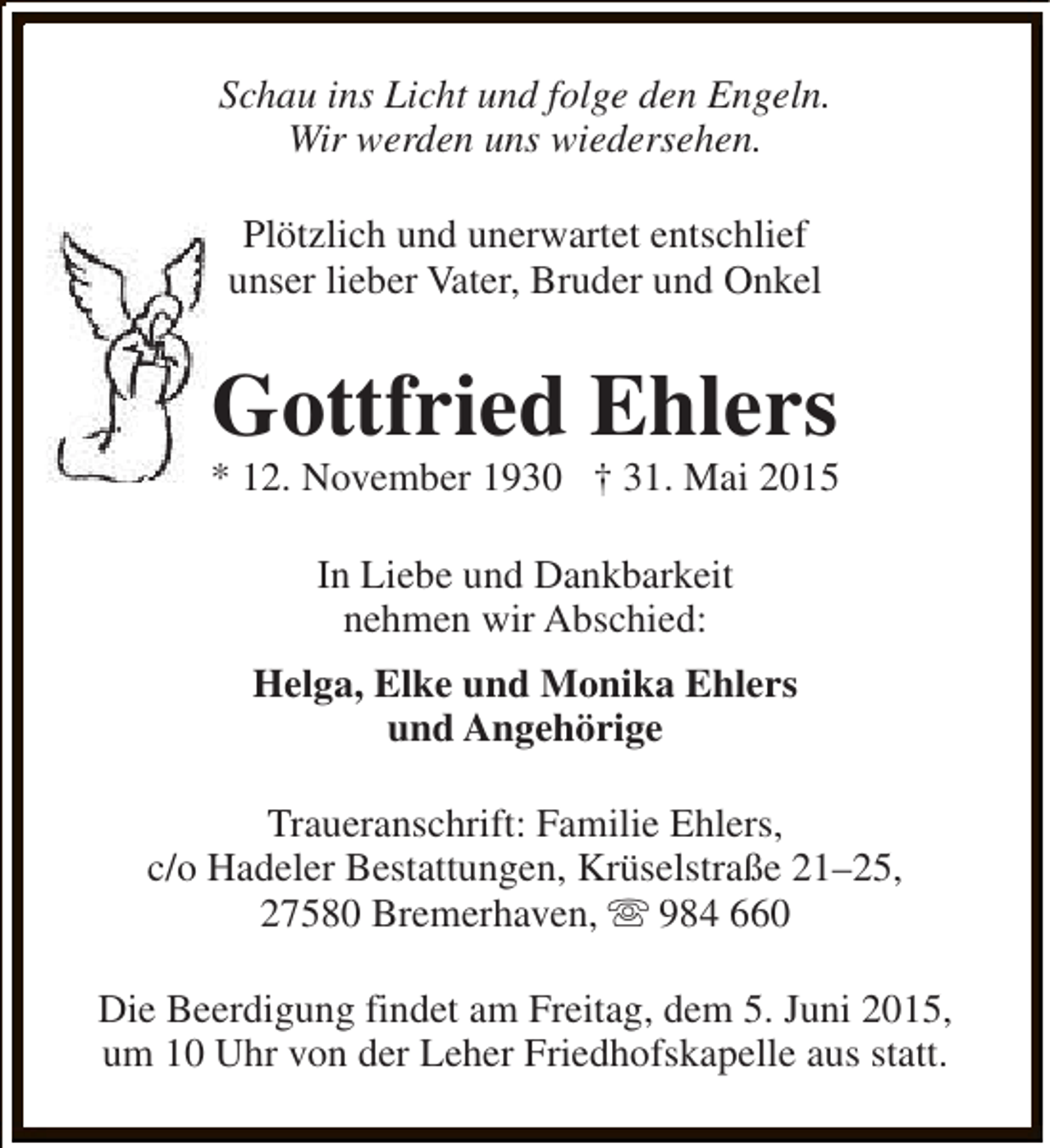 <p>Schau ins Licht und folge den Engeln.<br />Wir werden uns wiedersehen.<br />Plötzlich und unerwartet entschlief<br />unser lieber Vater, Bruder und Onkel</p><p>Gottfried Ehlers</p><p>* 12. November 1930 † 31. Mai 2015<br />In Liebe und Dankbarkeit<br />nehmen wir Abschied:<br />Helga, Elke und Monika Ehlers<br />und Angehörige<br />Traueranschrift: Familie Ehlers,<br />c/o Hadeler Bestattungen, Krüselstraße 21–25,<br />27580 Bremerhaven, s 984 660<br />Die Beerdigung findet am Freitag, dem 5. Juni 2015,<br />um 10 Uhr von der Leher Friedhofskapelle aus statt.</p>