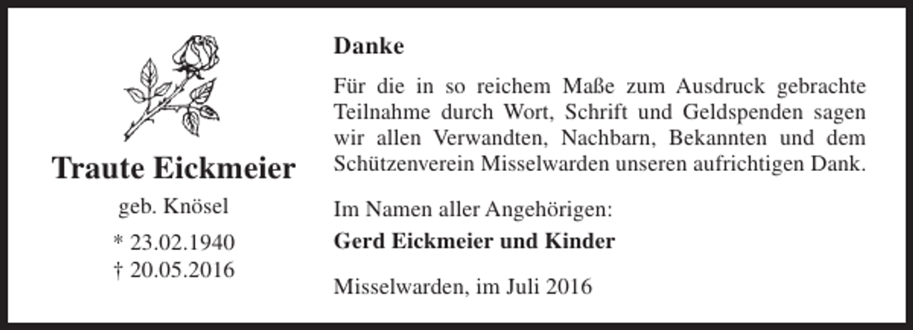 <p>Danke</p><p>Traute Eickmeier<br />geb. Knösel<br />* 23.02.1940<br />† 20.05.2016</p><p>Für die in so reichem Maße zum Ausdruck gebrachte<br />Teilnahme durch Wort, Schrift und Geldspenden sagen<br />wir allen Verwandten, Nachbarn, Bekannten und dem<br />Schützenverein Misselwarden unseren aufrichtigen Dank.<br />Im Namen aller Angehörigen:<br />Gerd Eickmeier und Kinder<br />Misselwarden, im Juli 2016</p>