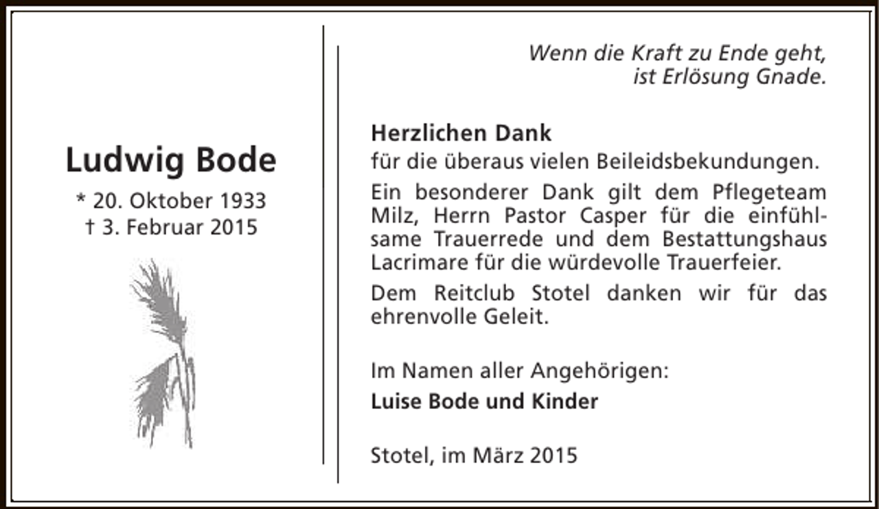 <p>Wenn die Kraft zu Ende geht,<br />ist Erlösung Gnade.</p><p>Ludwig Bode<br />* 20. Oktober 1933<br />† 3. Februar 2015</p><p>Herzlichen Dank</p><p>für die überaus vielen Beileidsbekundungen.<br />Ein besonderer Dank gilt dem Pflegeteam<br />Milz, Herrn Pastor Casper für die einfühlsame Trauerrede und dem Bestattungshaus<br />Lacrimare für die würdevolle Trauerfeier.<br />Dem Reitclub Stotel danken wir für das<br />ehrenvolle Geleit.<br />Im Namen aller Angehörigen:<br />Luise Bode und Kinder<br />Stotel, im März 2015</p>