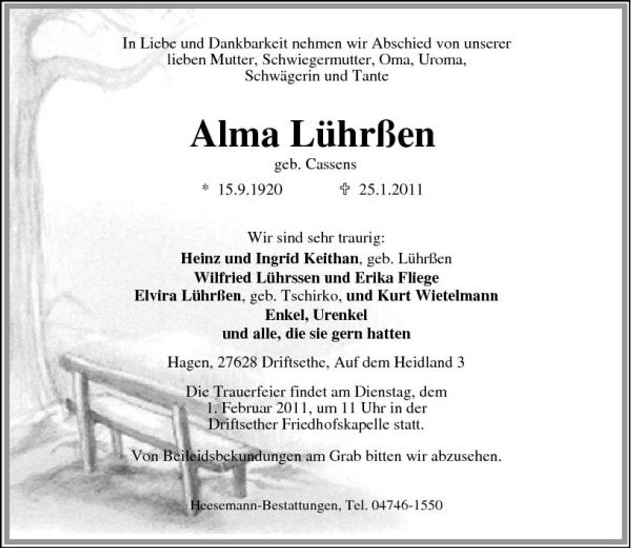 <p>In Liebe und Dankbarkeit nehmen wir Abschied von unserer lieben Mutter, Schwiegermutter, Oma, Uroma, Schwägerin und Tante</p><p>Alma Lührßen<br />geb. Cassens * 15.9.1920 25.1.2011 Wir sind sehr traurig: Heinz und Ingrid Keithan, geb. Lührßen Wilfried Lührssen und Erika Fliege Elvira Lührßen, geb. Tschirko, und Kurt Wietelmann Enkel, Urenkel und alle, die sie gern hatten Hagen, 27628 Driftsethe, Auf dem Heidland 3 Die Trauerfeier findet am Dienstag, dem 1. Februar 2011, um 11 Uhr in der Driftsether Friedhofskapelle statt. Von Beileidsbekundungen am Grab bitten wir abzusehen.<br />Heesemann-Bestattungen, Tel. 04746-1550</p>