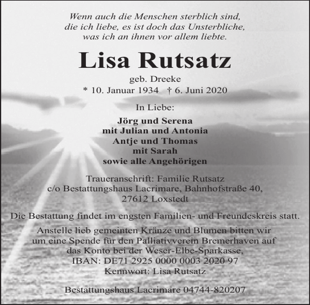 <p>Wenn auch die Menschen sterblich sind,<br />die ich liebe, es ist doch das Unsterbliche,<br />was ich an ihnen vor allem liebte.</p>
<p>Lisa Rutsatz<br />geb. Dreeke<br />* 10. Januar 1934 † 6. Juni 2020<br />In Liebe:<br />Jörg und Serena<br />mit Julian und Antonia<br />Antje und Thomas<br />mit Sarah<br />sowie alle Angehörigen<br />Traueranschrift: Familie Rutsatz<br />c/o Bestattungshaus Lacrimare, Bahnhofstraße 40,<br />27612 Loxstedt<br />Die Bestattung findet im engsten Familien- und Freundeskreis statt.<br />Anstelle lieb gemeinten Kränze und Blumen bitten wir<br />um eine Spende für den Palliativverein Bremerhaven auf<br />das Konto bei der Weser-Elbe-Sparkasse,<br />IBAN: DE71 2925 03 2020 97<br />Kennwort: Lisa Rutsatz<br />Bestattungshaus Lacrimare 04744-820207</p>