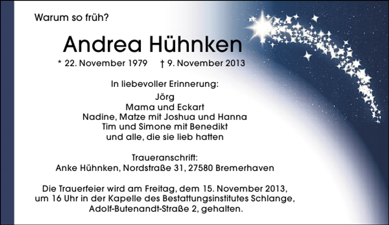 <p>Warum so früh?</p>
<p>Andrea Hühnken</p>
<p>* 22. November 1979</p>
<p>† 9. November 2013</p>
<p>In liebevoller Erinnerung:<br />Jörg<br />Mama und Eckart<br />Nadine, Matze mit Joshua und Hanna<br />Tim und Simone mit Benedikt<br />und alle, die sie lieb hatten<br />Traueranschrift:<br />Anke Hühnken, Nordstraße 31, 27580 Bremerhaven<br />Die Trauerfeier wird am Freitag, dem 15. November 2013,<br />um 16 Uhr in der Kapelle des Bestattungsinstitutes Schlange,<br />Adolf-Butenandt-Straße 2, gehalten.</p>