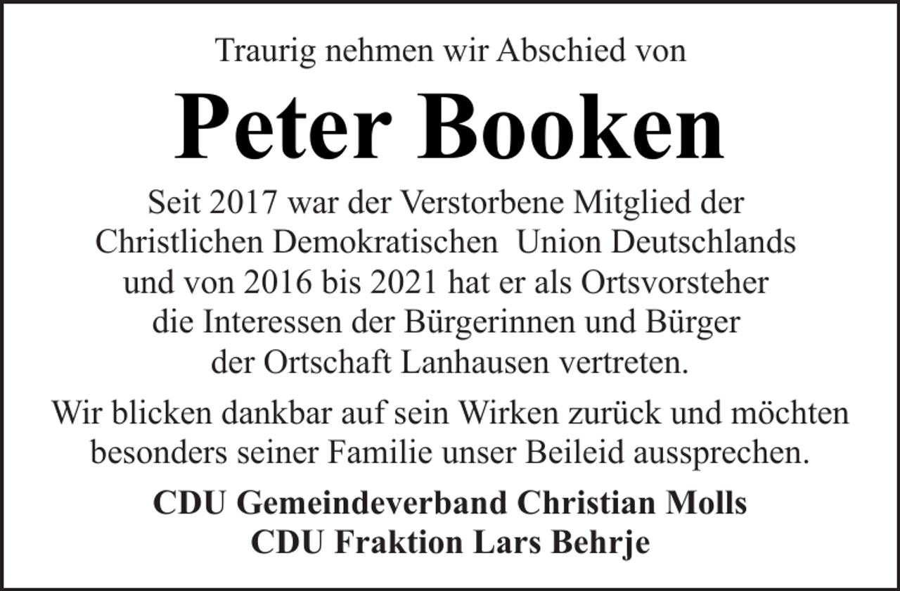 <p>Traurig nehmen wir Abschied von</p><p>Peter Booken</p><p>Seit 2017 war der Verstorbene Mitglied der<br />Christlichen Demokratischen Union Deutschlands<br />und von 2016 bis 2021 hat er als Ortsvorsteher<br />die Interessen der Bürgerinnen und Bürger<br />der Ortschaft Lanhausen vertreten.<br />Wir blicken dankbar auf sein Wirken zurück und möchten<br />besonders seiner Familie unser Beileid aussprechen.<br />CDU Gemeindeverband Christian Molls<br />CDU Fraktion Lars Behrje</p>