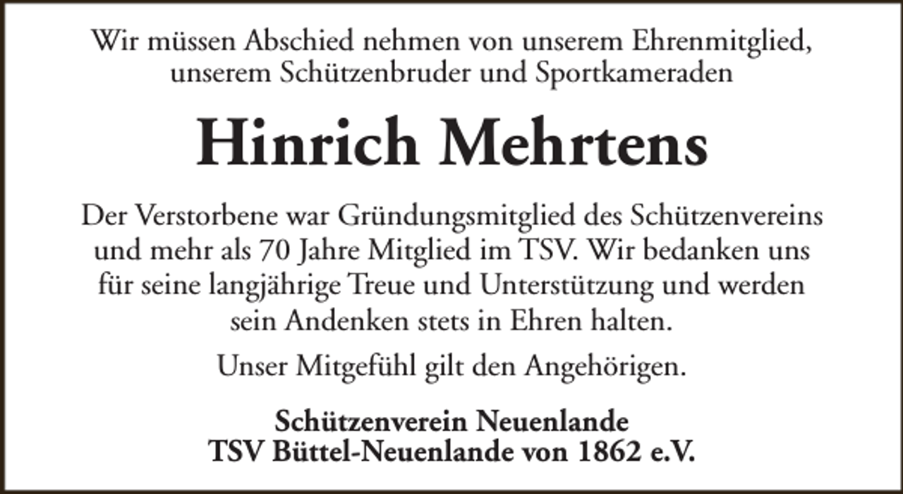 <p>Wir müssen Abschied nehmen von unserem Ehrenmitglied,<br />unserem Schützenbruder und Sportkameraden</p><p>Hinrich Mehrtens<br />Der Verstorbene war Gründungsmitglied des Schützenvereins<br />und mehr als 70 Jahre Mitglied im TSV. Wir bedanken uns<br />für seine langjährige Treue und Unterstützung und werden<br />sein Andenken stets in Ehren halten.<br />Unser Mitgefühl gilt den Angehörigen.<br />Schützenverein Neuenlande<br />TSV Büttel-Neuenlande von 1862 e.V.</p>