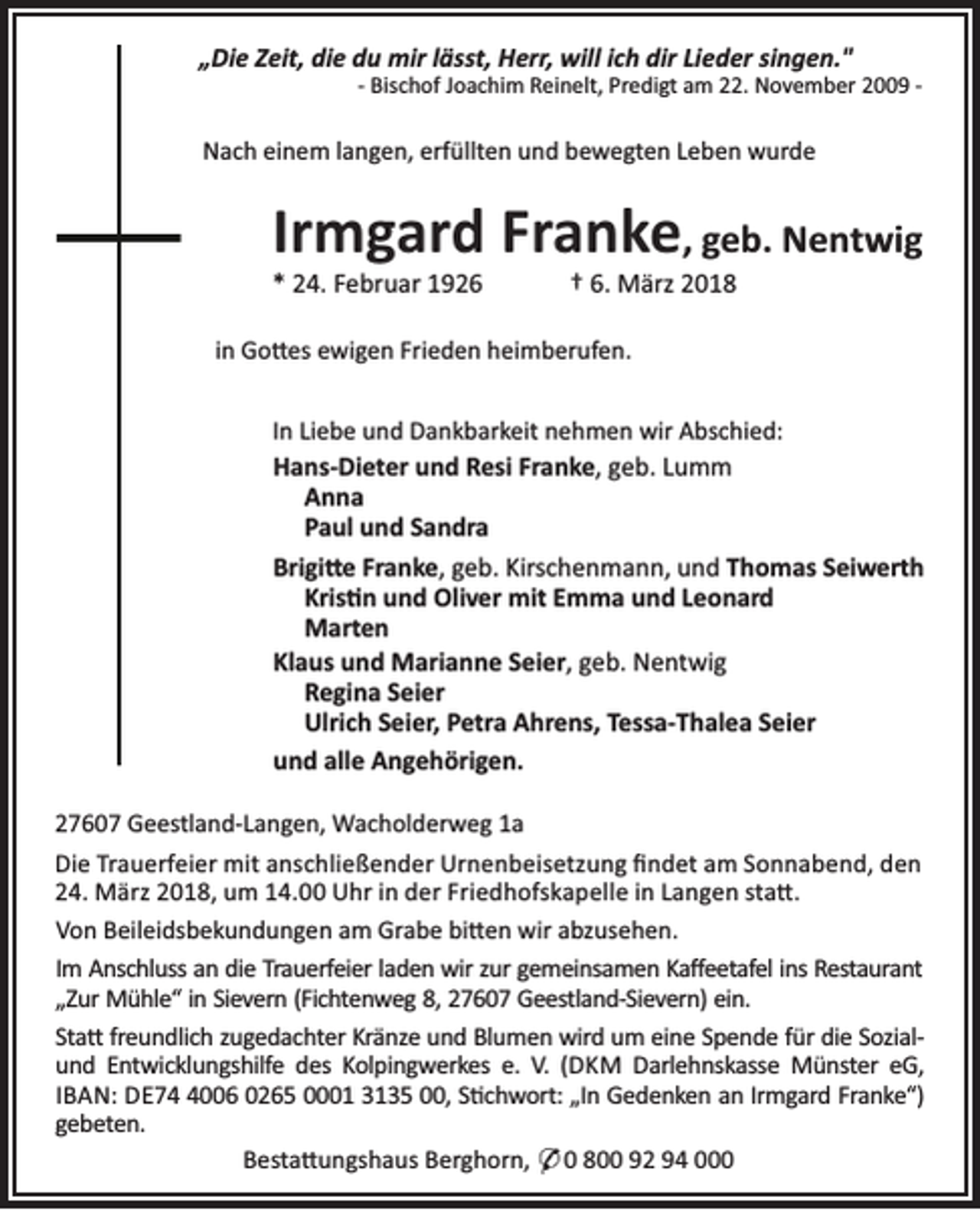 <p>„Die Zeit, die du mir lässt, Herr, will ich dir Lieder singen."</p><p>- Bischof Joachim Reinelt, Predigt am 22. November 2009 -</p><p>Nach einem langen, erfüllten und bewegten Leben wurde</p><p>Irmgard Franke, geb. Nentwig<br />* 24. Februar 1926</p><p>† 6. März 2018</p><p>in Go es ewigen Frieden heimberufen.<br />In Liebe und Dankbarkeit nehmen wir Abschied:<br />Hans-Dieter und Resi Franke, geb. Lumm<br />Anna<br />Paul und Sandra</p><p>Brigi e Franke, geb. Kirschenmann, und Thomas Seiwerth<br />Kris n und Oliver mit Emma und Leonard<br />Marten<br />Klaus und Marianne Seier, geb. Nentwig<br />Regina Seier<br />Ulrich Seier, Petra Ahrens, Tessa-Thalea Seier<br />und alle Angehörigen.<br />27607 Geestland-Langen, Wacholderweg 1a<br />Die Trauerfeier mit anschließender Urnenbeisetzung ﬁndet am Sonnabend, den<br />24. März 2018, um 14.00 Uhr in der Friedhofskapelle in Langen sta .<br />Von Beileidsbekundungen am Grabe bi en wir abzusehen.<br />Im Anschluss an die Trauerfeier laden wir zur gemeinsamen Kaﬀeetafel ins Restaurant<br />„Zur Mühle“ in Sievern (Fichtenweg 8, 27607 Geestland-Sievern) ein.<br />Sta freundlich zugedachter Kränze und Blumen wird um eine Spende für die Sozialund Entwicklungshilfe des Kolpingwerkes e. V. (DKM Darlehnskasse Münster eG,<br />IBAN: DE7006 0265 0001 3135 00, S chwort: „In Gedenken an Irmgard Franke“)<br />gebeten.<br />Besta ungshaus Berghorn, * 0 800 92 94 000</p>