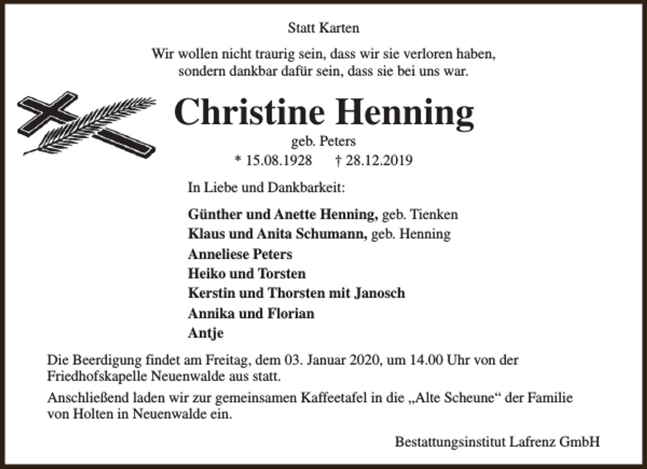 <p>Statt Karten<br />Wir wollen nicht traurig sein, dass wir sie verloren haben,<br />sondern dankbar dafür sein, dass sie bei uns war.</p><p>Christine Henning<br />geb. Peters<br />* 15.08.1928<br />† 28.12.2019</p><p>In Liebe und Dankbarkeit:<br />Günther und Anette Henning, geb. Tienken<br />Klaus und Anita Schumann, geb. Henning<br />Anneliese Peters<br />Heiko und Torsten<br />Kerstin und Thorsten mit Janosch<br />Annika und Florian<br />Antje<br />Die Beerdigung findet am Freitag, dem 03. Januar 2020, um 14.00 Uhr von der<br />Friedhofskapelle Neuenwalde aus statt.<br />Anschließend laden wir zur gemeinsamen Kaffeetafel in die „Alte Scheune“ der Familie<br />von Holten in Neuenwalde ein.<br />Bestattungsinstitut Lafrenz GmbH</p>