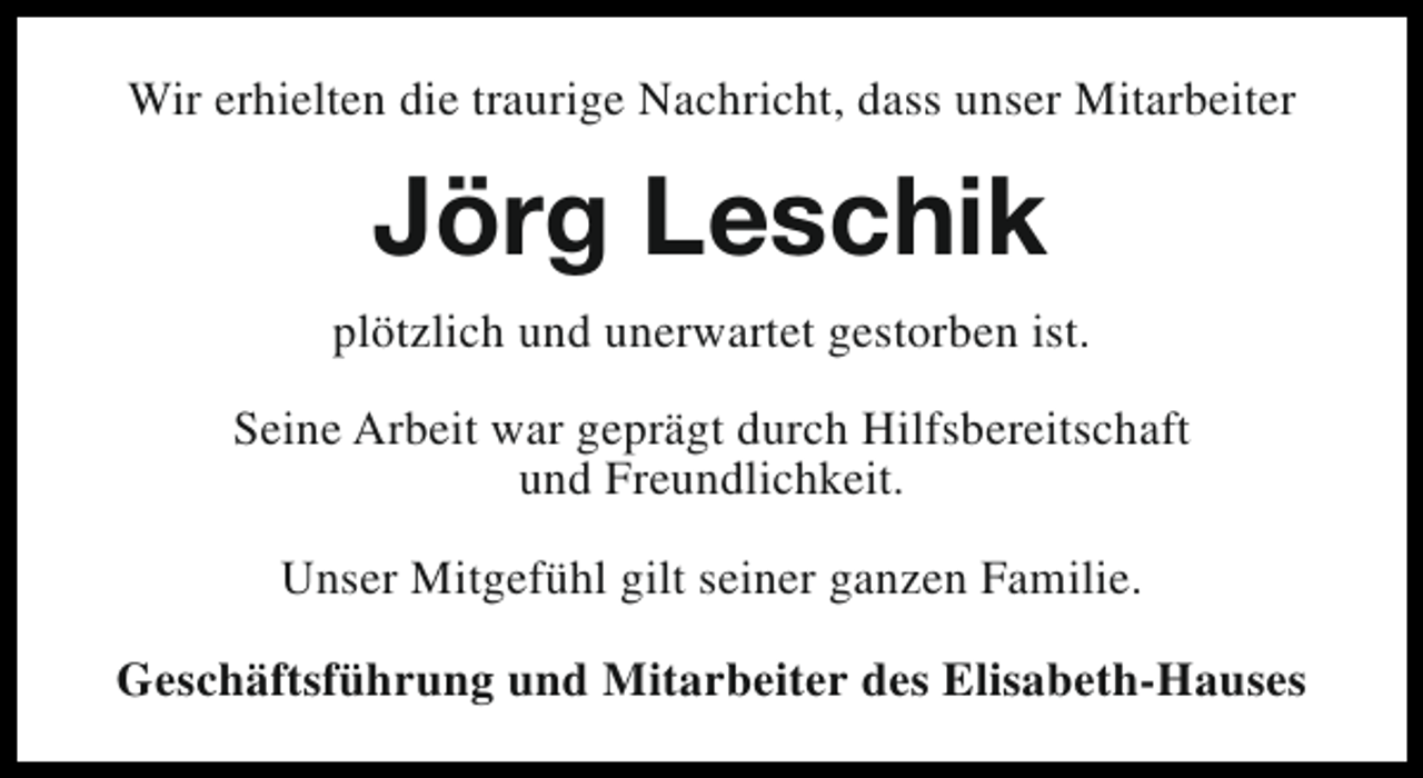<p>Wir erhielten die traurige Nachricht, dass unser Mitarbeiter</p><p>Jörg Leschik<br />plötzlich und unerwartet gestorben ist.<br />Seine Arbeit war geprägt durch Hilfsbereitschaft<br />und Freundlichkeit.<br />Unser Mitgefühl gilt seiner ganzen Familie.<br />Geschäftsführung und Mitarbeiter des Elisabeth-Hauses</p>