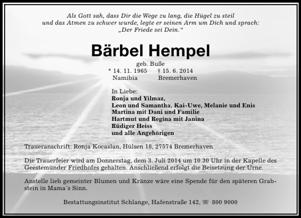 <p>Als Gott sah, dass Dir die Wege zu lang, die Hügel zu steil<br />und das Atmen zu schwer wurde, legte er seinen Arm um Dich und sprach:<br />„Der Friede sei Dein.“</p><p>Bärbel Hempel<br />geb. Buße<br />* 14. 11. 1965<br />† 15. 6. 2014<br />Namibia<br />Bremerhaven</p><p>In Liebe:<br />Ronja und Yilmaz,<br />Leon und Samantha, Kai-Uwe, Melanie und Enis<br />Martina mit Dani und Familie<br />Hartmut und Regina mit Janina<br />Rüdiger Heiss<br />und alle Angehörigen<br />Traueranschrift: Ronja Kocaslan, Hülsen 18, 27574 Bremerhaven<br />Die Trauerfeier wird am Donnerstag, dem 3. Juli 2014 um 10.30 Uhr in der Kapelle des<br />Geestemünder Friedhofes gehalten. Anschließend erfolgt die Beisetzung der Urne.<br />Anstelle lieb gemeinter Blumen und Kränze wäre eine Spende für den späteren Grabstein in Mama´s Sinn.<br />Bestattungsinstitut Schlange, Hafenstraße 142, s 800 9000</p>