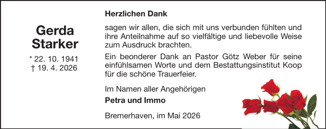 <p>Herzlichen Dank</p><p>Gerda<br />Starker<br />* 22. 10. 1941<br />† 19. 4. 2026</p><p>sagen wir allen, die sich mit uns verbunden fühlten und<br />ihre Anteilnahme auf so vielfältige und liebevolle Weise<br />zum Ausdruck brachten.<br />Ein beonderer Dank an Pastor Götz Weber für seine<br />einfühlsamen Worte und dem Bestattungsinstitut Koop<br />für die schöne Trauerfeier.<br />Im Namen aller Angehörigen<br />Petra und Immo<br />Bremerhaven, im Mai 2026</p>