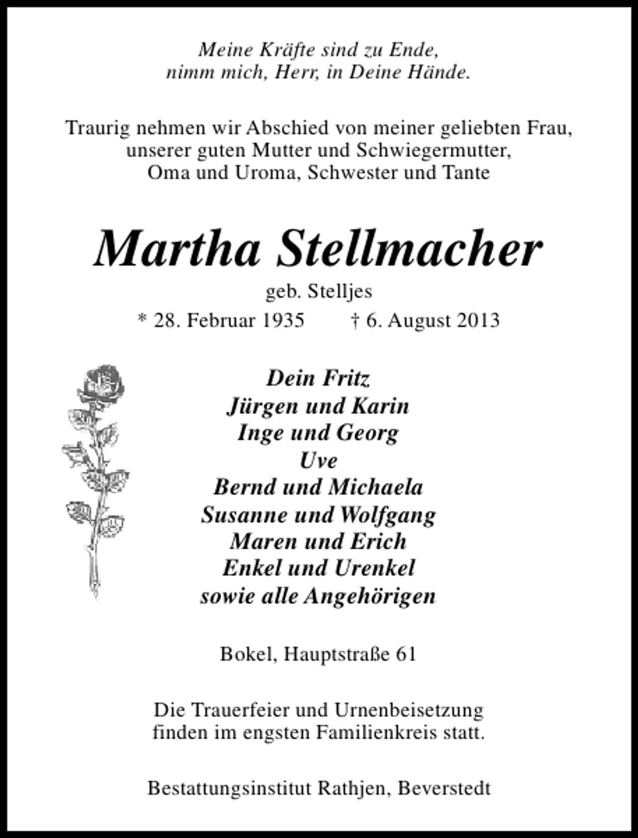 <p>Meine Kräfte sind zu Ende,<br />nimm mich, Herr, in Deine Hände.<br />Traurig nehmen wir Abschied von meiner geliebten Frau,<br />unserer guten Mutter und Schwiegermutter,<br />Oma und Uroma, Schwester und Tante</p><p>Martha Stellmacher<br />geb. Stelljes<br />* 28. Februar 1935<br />† 6. August 2013</p><p>Dein Fritz<br />Jürgen und Karin<br />Inge und Georg<br />Uve<br />Bernd und Michaela<br />Susanne und Wolfgang<br />Maren und Erich<br />Enkel und Urenkel<br />sowie alle Angehörigen<br />Bokel, Hauptstraße 61<br />Die Trauerfeier und Urnenbeisetzung<br />finden im engsten Familienkreis statt.<br />Bestattungsinstitut Rathjen, Beverstedt</p>