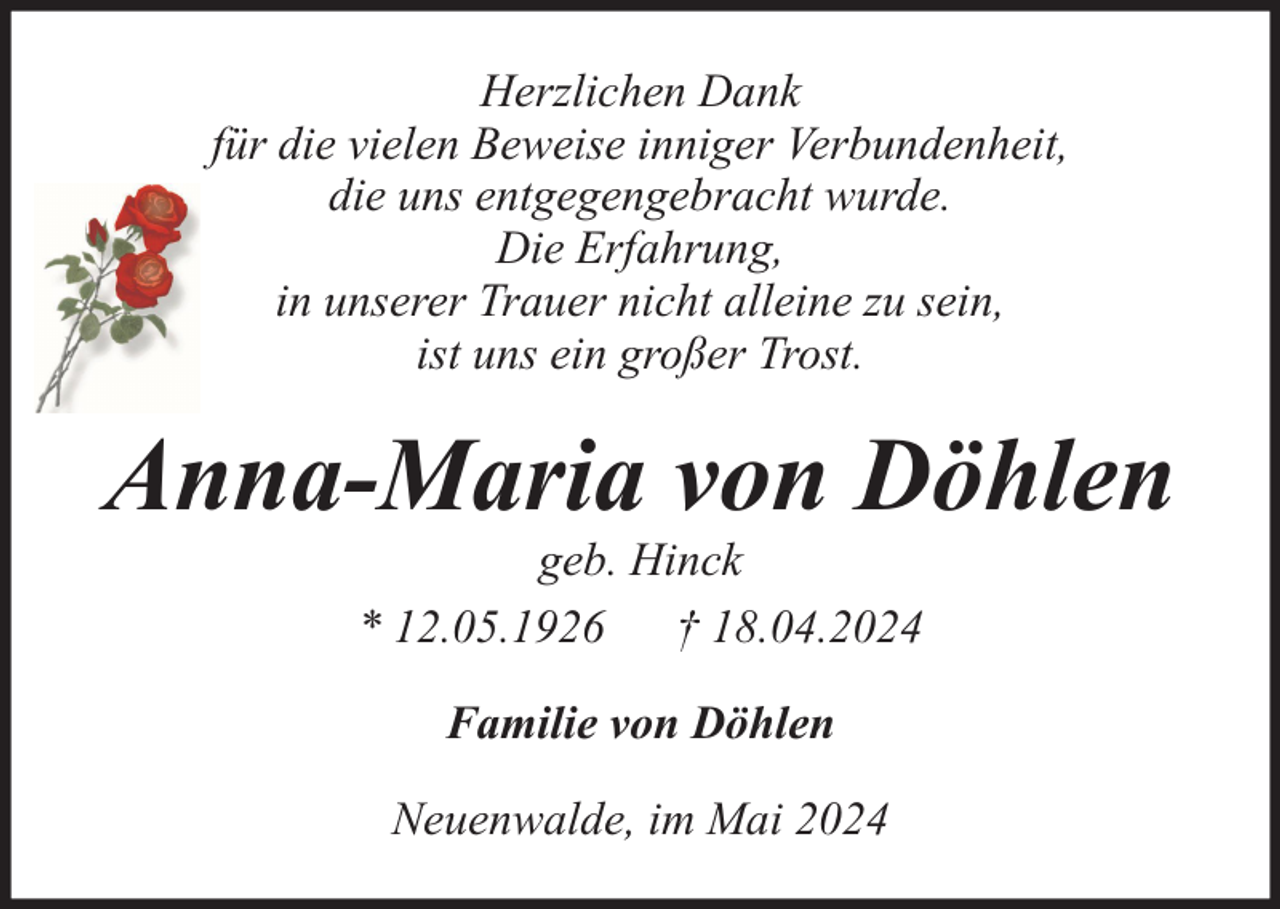 <p>Herzlichen Dank<br />für die vielen Beweise inniger Verbundenheit,<br />die uns entgegengebracht wurde.<br />Die Erfahrung,<br />in unserer Trauer nicht alleine zu sein,<br />ist uns ein großer Trost.</p><p>Anna-Maria von Döhlen<br />geb. Hinck<br />* 12.05.1926 † 18.04.2024<br />Familie von Döhlen<br />Neuenwalde, im Mai 2024</p>