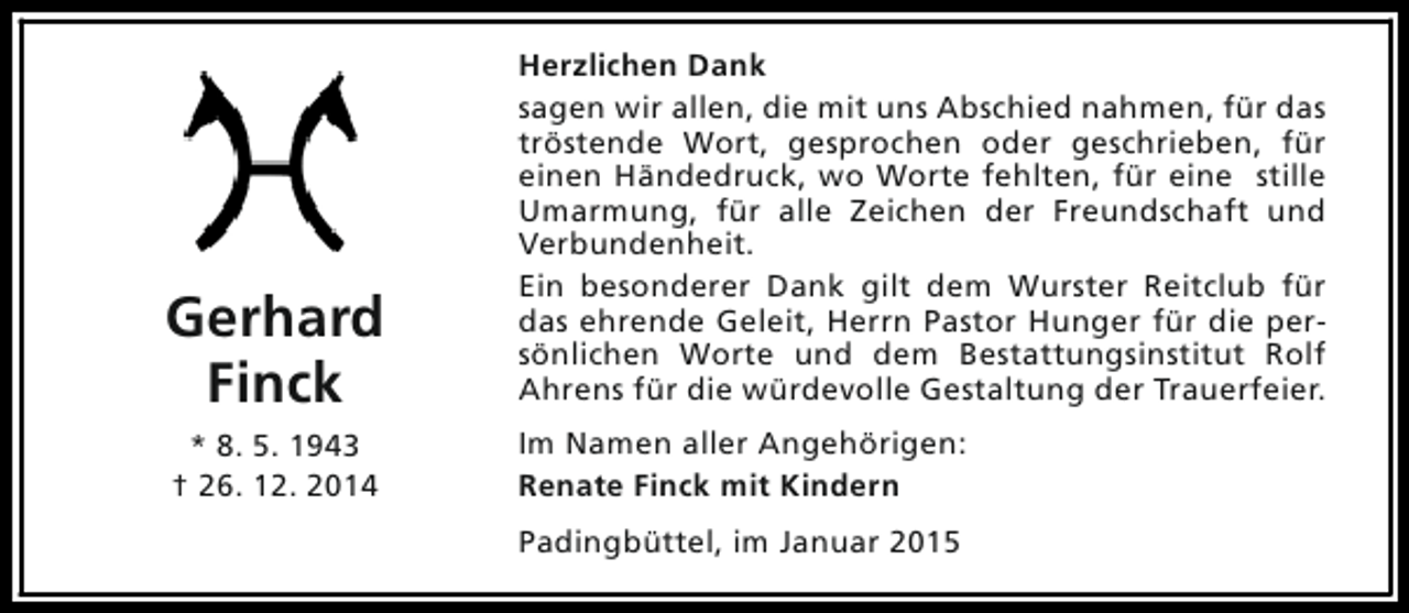 <p>Gerhard<br />Finck</p><p>Herzlichen Dank<br />sagen wir allen, die mit uns Abschied nahmen, für das<br />tröstende Wort, gesprochen oder geschrieben, für<br />einen Händedruck, wo Worte fehlten, für eine stille<br />Umarmung, für alle Zeichen der Freundschaft und<br />Verbundenheit.<br />Ein besonderer Dank gilt dem Wurster Reitclub für<br />das ehrende Geleit, Herrn Pastor Hunger für die persönlichen Worte und dem Bestattungsinstitut Rolf<br />Ahrens für die würdevolle Gestaltung der Trauerfeier.</p><p>* 8. 5. 1943<br />† 26. 12. 2014</p><p>Im Namen aller Angehörigen:<br />Renate Finck mit Kindern<br />Padingbüttel, im Januar 2015</p>