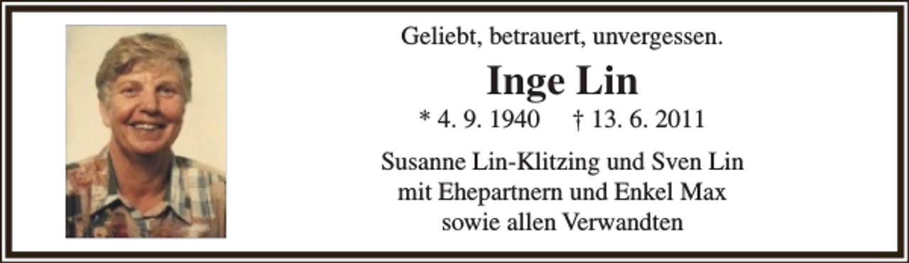 <p>Geliebt, betrauert, unvergessen.</p><p>Inge Lin</p><p>* 4. 9. 1940</p><p>† 13. 6. 2011</p><p>Susanne Lin-Klitzing und Sven Lin<br />mit Ehepartnern und Enkel Max<br />sowie allen Verwandten</p>