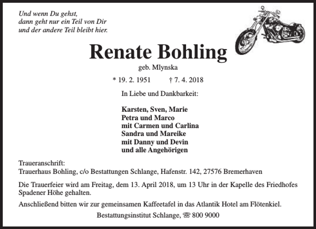 <p>Und wenn Du gehst,<br />dann geht nur ein Teil von Dir<br />und der andere Teil bleibt hier.</p><p>Renate Bohling<br />geb. Mlynska</p><p>* 19. 2. 1951</p><p>† 7. 4. 2018</p><p>In Liebe und Dankbarkeit:<br />Karsten, Sven, Marie<br />Petra und Marco<br />mit Carmen und Carlina<br />Sandra und Mareike<br />mit Danny und Devin<br />und alle Angehörigen<br />Traueranschrift:<br />Trauerhaus Bohling, c/o Bestattungen Schlange, Hafenstr. 142, 27576 Bremerhaven<br />Die Trauerfeier wird am Freitag, dem 13. April 2018, um 13 Uhr in der Kapelle des Friedhofes<br />Spadener Höhe gehalten.<br />Anschließend bitten wir zur gemeinsamen Kaffeetafel in das Atlantik Hotel am Flötenkiel.<br />Bestattungsinstitut Schlange, s 800 9000</p>