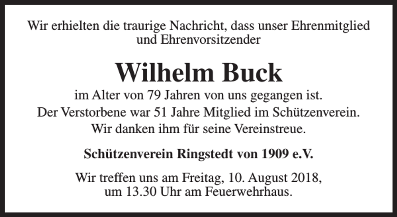 <p>Wir erhielten die traurige Nachricht, dass unser Ehrenmitglied<br />und Ehrenvorsitzender</p><p>Wilhelm Buck</p><p>im Alter von 79 Jahren von uns gegangen ist.<br />Der Verstorbene war 51 Jahre Mitglied im Schützenverein.<br />Wir danken ihm für seine Vereinstreue.<br />Schützenverein Ringstedt von 1909 e.V.<br />Wir treffen uns am Freitag, 10. August 2018,<br />um 13.30 Uhr am Feuerwehrhaus.</p>
