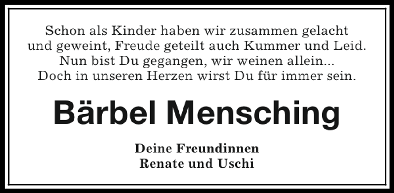 <p>Schon als Kinder haben wir zusammen gelacht<br />und geweint, Freude geteilt auch Kummer und Leid.<br />Nun bist Du gegangen, wir weinen allein...<br />Doch in unseren Herzen wirst Du für immer sein.</p>
<p>Bärbel Mensching<br />Deine Freundinnen<br />Renate und Uschi</p>