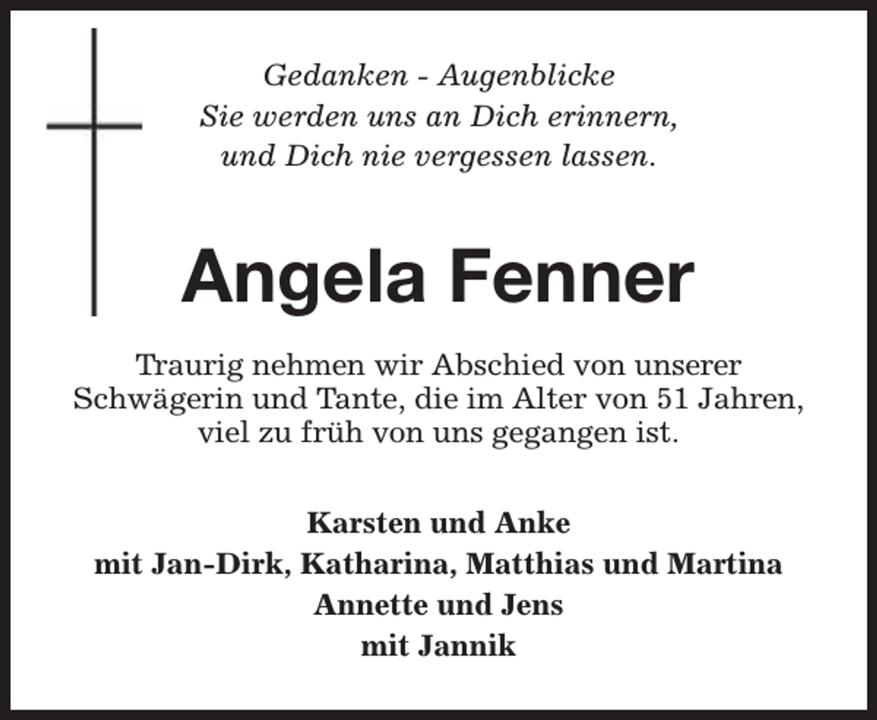 <p>Gedanken - Augenblicke<br />Sie werden uns an Dich erinnern,<br />und Dich nie vergessen lassen.</p><p>Angela Fenner<br />Traurig nehmen wir Abschied von unserer<br />Schwägerin und Tante, die im Alter von 51 Jahren,<br />viel zu früh von uns gegangen ist.<br />Karsten und Anke<br />mit Jan-Dirk, Katharina, Matthias und Martina<br />Annette und Jens<br />mit Jannik</p>